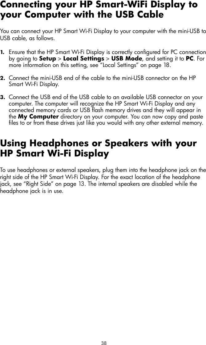 38Connecting your HP Smart-WiFi Display to your Computer with the USB CableYou can connect your HP Smart Wi-Fi Display to your computer with the mini-USB to USB cable, as follows.1. Ensure that the HP Smart Wi-Fi Display is correctly configured for PC connection by going to Setup &gt; Local Settings &gt; USB Mode, and setting it to PC. For more information on this setting, see “Local Settings” on page 18.2. Connect the mini-USB end of the cable to the mini-USB connector on the HP Smart Wi-Fi Display.3. Connect the USB end of the USB cable to an available USB connector on your computer. The computer will recognize the HP Smart Wi-Fi Display and any connected memory cards or USB flash memory drives and they will appear in the My Computer directory on your computer. You can now copy and paste files to or from these drives just like you would with any other external memory.Using Headphones or Speakers with your HP Smart Wi-Fi DisplayTo use headphones or external speakers, plug them into the headphone jack on the right side of the HP Smart Wi-Fi Display. For the exact location of the headphone jack, see “Right Side” on page 13. The internal speakers are disabled while the headphone jack is in use.