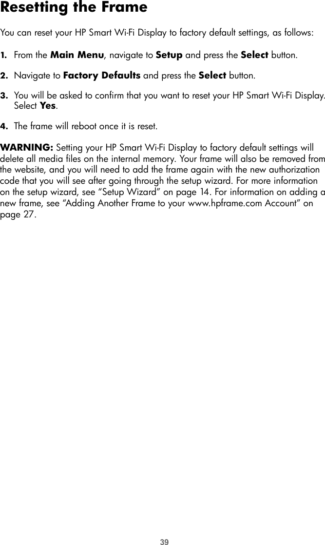 39Resetting the FrameYou can reset your HP Smart Wi-Fi Display to factory default settings, as follows:1. From the Main Menu, navigate to Setup and press the Select button.2. Navigate to Factory Defaults and press the Select button.3. You will be asked to confirm that you want to reset your HP Smart Wi-Fi Display. Select Yes.4. The frame will reboot once it is reset.WARNING: Setting your HP Smart Wi-Fi Display to factory default settings will delete all media files on the internal memory. Your frame will also be removed from the website, and you will need to add the frame again with the new authorization code that you will see after going through the setup wizard. For more information on the setup wizard, see “Setup Wizard” on page 14. For information on adding a new frame, see “Adding Another Frame to your www.hpframe.com Account” on page 27.