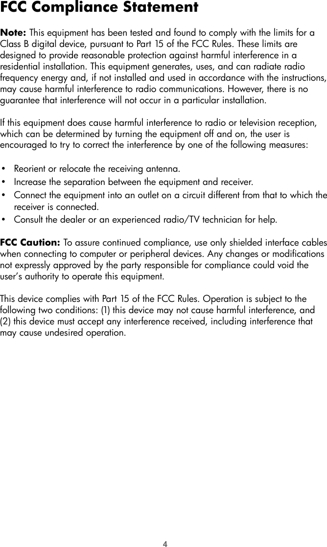 4FCC Compliance StatementNote: This equipment has been tested and found to comply with the limits for a Class B digital device, pursuant to Part 15 of the FCC Rules. These limits are designed to provide reasonable protection against harmful interference in a residential installation. This equipment generates, uses, and can radiate radio frequency energy and, if not installed and used in accordance with the instructions, may cause harmful interference to radio communications. However, there is no guarantee that interference will not occur in a particular installation.If this equipment does cause harmful interference to radio or television reception, which can be determined by turning the equipment off and on, the user is encouraged to try to correct the interference by one of the following measures:•Reorient or relocate the receiving antenna.•Increase the separation between the equipment and receiver.•Connect the equipment into an outlet on a circuit different from that to which the receiver is connected.•Consult the dealer or an experienced radio/TV technician for help. FCC Caution: To assure continued compliance, use only shielded interface cables when connecting to computer or peripheral devices. Any changes or modifications not expressly approved by the party responsible for compliance could void the user’s authority to operate this equipment.This device complies with Part 15 of the FCC Rules. Operation is subject to the following two conditions: (1) this device may not cause harmful interference, and (2) this device must accept any interference received, including interference that may cause undesired operation.
