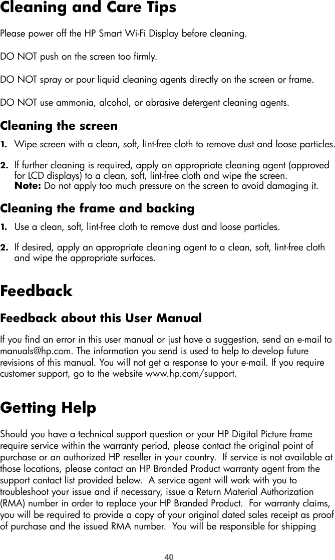 40Cleaning and Care TipsPlease power off the HP Smart Wi-Fi Display before cleaning.DO NOT push on the screen too firmly.DO NOT spray or pour liquid cleaning agents directly on the screen or frame.DO NOT use ammonia, alcohol, or abrasive detergent cleaning agents.Cleaning the screen1. Wipe screen with a clean, soft, lint-free cloth to remove dust and loose particles.2. If further cleaning is required, apply an appropriate cleaning agent (approved for LCD displays) to a clean, soft, lint-free cloth and wipe the screen.Note: Do not apply too much pressure on the screen to avoid damaging it.Cleaning the frame and backing1. Use a clean, soft, lint-free cloth to remove dust and loose particles.2. If desired, apply an appropriate cleaning agent to a clean, soft, lint-free cloth and wipe the appropriate surfaces.FeedbackFeedback about this User ManualIf you find an error in this user manual or just have a suggestion, send an e-mail to manuals@hp.com. The information you send is used to help to develop future revisions of this manual. You will not get a response to your e-mail. If you require customer support, go to the website www.hp.com/support.Getting HelpShould you have a technical support question or your HP Digital Picture frame require service within the warranty period, please contact the original point of purchase or an authorized HP reseller in your country.  If service is not available at those locations, please contact an HP Branded Product warranty agent from the support contact list provided below.  A service agent will work with you to troubleshoot your issue and if necessary, issue a Return Material Authorization (RMA) number in order to replace your HP Branded Product.  For warranty claims, you will be required to provide a copy of your original dated sales receipt as proof of purchase and the issued RMA number.  You will be responsible for shipping 
