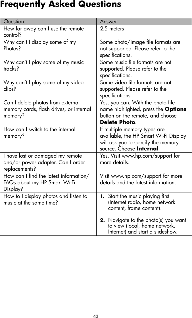 43Frequently Asked QuestionsQuestion AnswerHow far away can I use the remote control?2.5 metersWhy can’t I display some of my Photos?Some photo/image file formats are not supported. Please refer to the specifications.Why can’t I play some of my music tracks?Some music file formats are not supported. Please refer to the specifications.Why can’t I play some of my video clips?Some video file formats are not supported. Please refer to the specifications.Can I delete photos from external memory cards, flash drives, or internal memory?Yes, you can. With the photo file name highlighted, press the Options button on the remote, and choose Delete Photo.How can I switch to the internal memory?If multiple memory types are available, the HP Smart Wi-Fi Display will ask you to specify the memory source. Choose Internal.I have lost or damaged my remote and/or power adapter. Can I order replacements?Yes. Visit www.hp.com/support for more details.How can I find the latest information/FAQs about my HP Smart Wi-Fi Display?Visit www.hp.com/support for more details and the latest information.How to I display photos and listen to music at the same time?1. Start the music playing first (Internet radio, home network content, frame content).2. Navigate to the photo(s) you want to view (local, home network, Internet) and start a slideshow.