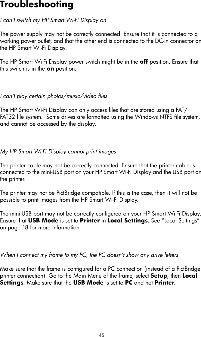 45TroubleshootingI can’t switch my HP Smart Wi-Fi Display onThe power supply may not be correctly connected. Ensure that it is connected to a working power outlet, and that the other end is connected to the DC-in connector on the HP Smart Wi-Fi Display.The HP Smart Wi-Fi Display power switch might be in the off position. Ensure that this switch is in the on position.I can&apos;t play certain photos/music/video filesThe HP Smart Wi-Fi Display can only access files that are stored using a FAT/FAT32 file system.  Some drives are formatted using the Windows NTFS file system, and cannot be accessed by the display.My HP Smart Wi-Fi Display cannot print imagesThe printer cable may not be correctly connected. Ensure that the printer cable is connected to the mini-USB port on your HP Smart Wi-Fi Display and the USB port on the printer.The printer may not be PictBridge compatible. If this is the case, then it will not be possible to print images from the HP Smart Wi-Fi Display.The mini-USB port may not be correctly configured on your HP Smart Wi-Fi Display. Ensure that USB Mode is set to Printer in Local Settings. See “Local Settings” on page 18 for more information.When I connect my frame to my PC, the PC doesn’t show any drive lettersMake sure that the frame is configured for a PC connection (instead of a PictBridge printer connection). Go to the Main Menu of the frame, select Setup, then Local Settings. Make sure that the USB Mode is set to PC and not Printer.