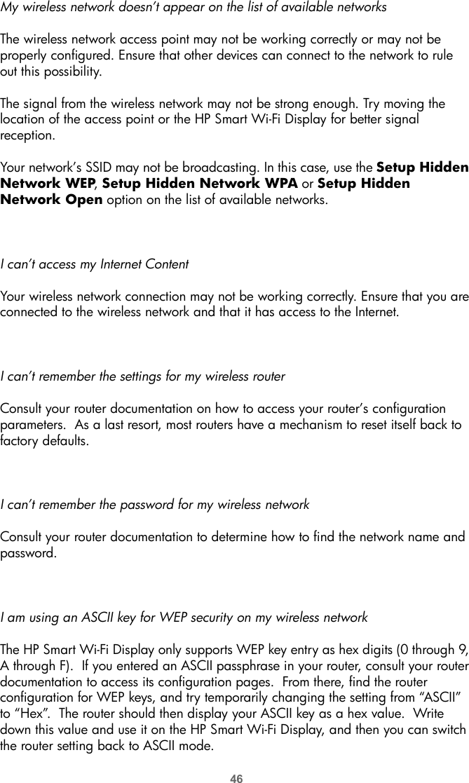 46My wireless network doesn’t appear on the list of available networksThe wireless network access point may not be working correctly or may not be properly configured. Ensure that other devices can connect to the network to rule out this possibility.The signal from the wireless network may not be strong enough. Try moving the location of the access point or the HP Smart Wi-Fi Display for better signal reception.Your network’s SSID may not be broadcasting. In this case, use the Setup Hidden Network WEP, Setup Hidden Network WPA or Setup Hidden Network Open option on the list of available networks.I can’t access my Internet ContentYour wireless network connection may not be working correctly. Ensure that you are connected to the wireless network and that it has access to the Internet.I can’t remember the settings for my wireless routerConsult your router documentation on how to access your router’s configuration parameters.  As a last resort, most routers have a mechanism to reset itself back to factory defaults.I can’t remember the password for my wireless networkConsult your router documentation to determine how to find the network name and password. I am using an ASCII key for WEP security on my wireless networkThe HP Smart Wi-Fi Display only supports WEP key entry as hex digits (0 through 9, A through F).  If you entered an ASCII passphrase in your router, consult your router documentation to access its configuration pages.  From there, find the router configuration for WEP keys, and try temporarily changing the setting from “ASCII” to “Hex”.  The router should then display your ASCII key as a hex value.  Write down this value and use it on the HP Smart Wi-Fi Display, and then you can switch the router setting back to ASCII mode.