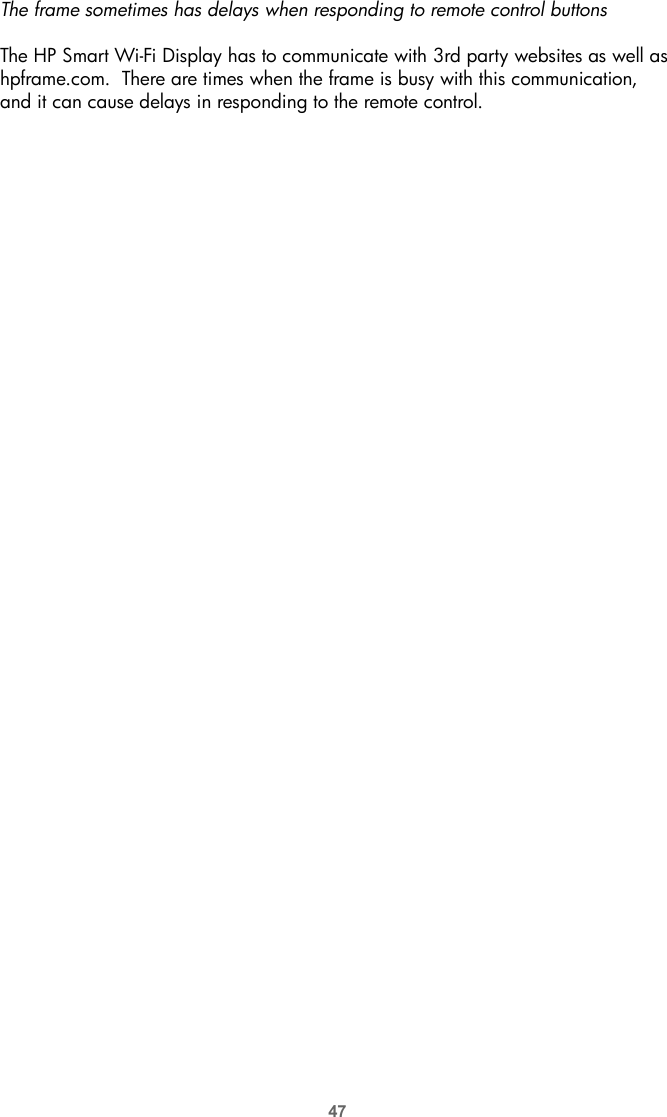 47The frame sometimes has delays when responding to remote control buttonsThe HP Smart Wi-Fi Display has to communicate with 3rd party websites as well as hpframe.com.  There are times when the frame is busy with this communication, and it can cause delays in responding to the remote control.