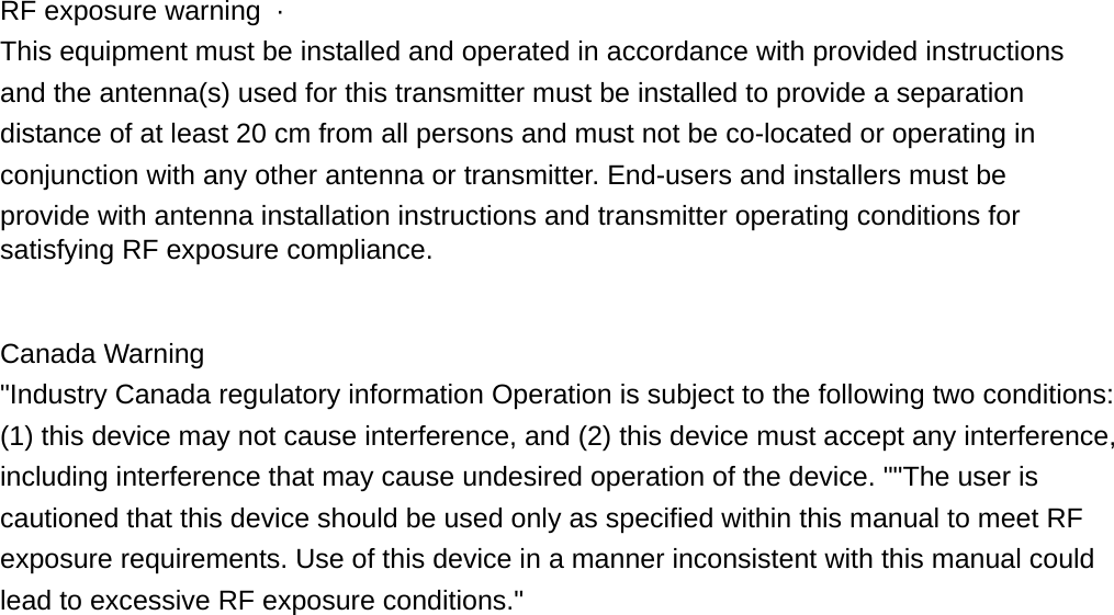  RF exposure warning  ·    This equipment must be installed and operated in accordance with provided instructions and the antenna(s) used for this transmitter must be installed to provide a separation distance of at least 20 cm from all persons and must not be co-located or operating in conjunction with any other antenna or transmitter. End-users and installers must be provide with antenna installation instructions and transmitter operating conditions for satisfying RF exposure compliance.     Canada Warning &quot;Industry Canada regulatory information Operation is subject to the following two conditions: (1) this device may not cause interference, and (2) this device must accept any interference, including interference that may cause undesired operation of the device. &quot;&quot;The user is cautioned that this device should be used only as specified within this manual to meet RF exposure requirements. Use of this device in a manner inconsistent with this manual could lead to excessive RF exposure conditions.&quot; 