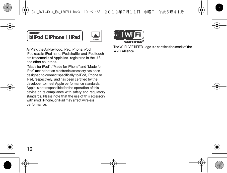 E41_DMI-40.4_En_120711.book  10 ページ  ２０１２年７月１１日  水曜日  午後５時４１分         AirPlay, the AirPlay logo, iPad, iPhone, iPod, iPod classic, iPod nano, iPod shuffle, and iPod touch are trademarks of Apple Inc., registered in the U.S. and other countries. “Made for iPod” , “Made for iPhone” and “Made for iPad” mean that an electronic accessory has been designed to connect specifically to iPod, iPhone or iPad, respectively, and has been certified by the developer to meet Apple performance standards. Apple is not responsible for the operation of this device or its compliance with safety and regulatory standards. Please note that the use of this accessory with iPod, iPhone, or iPad may affect wireless performance. The Wi-Fi CERTIFIED Logo is a certification mark of the Wi-Fi Alliance.         10 