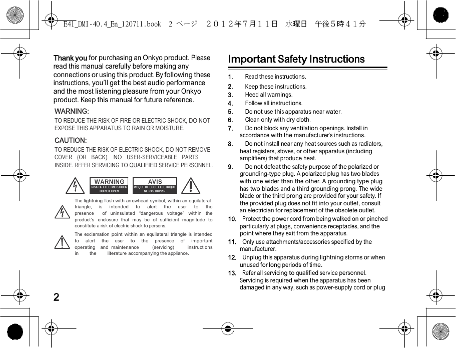 E41_DMI-40.4_En_120711.book  2 ページ  ２０１２年７月１１日  水曜日  午後５時４１分      Thank you for purchasing an Onkyo product. Please Important Safety Instructions read this manual carefully before making any     connections or using this product. By following these instructions, you’ll get the best audio performance and the most listening pleasure from your Onkyo product. Keep this manual for future reference. WARNING: TO REDUCE THE RISK OF FIRE OR ELECTRIC SHOCK, DO NOT EXPOSE THIS APPARATUS TO RAIN OR MOISTURE. CAUTION: TO REDUCE THE RISK OF ELECTRIC SHOCK, DO NOT REMOVE COVER  (OR  BACK).  NO  USER-SERVICEABLE  PARTS  INSIDE. REFER SERVICING TO QUALIFIED SERVICE PERSONNEL. 1.    Read these instructions. 2.    Keep these instructions. 3.    Heed all warnings. 4.    Follow all instructions. 5.    Do not use this apparatus near water. 6.    Clean only with dry cloth. 7.    Do not block any ventilation openings. Install in accordance with the manufacturer’s instructions. 8.    Do not install near any heat sources such as radiators, heat registers, stoves, or other apparatus (including amplifiers) that produce heat. 9.    Do not defeat the safety purpose of the polarized or grounding-type plug. A polarized plug has two blades WARNING RISK OF ELECTRIC SHOCK DO NOT OPEN AVIS RISQUE DE CHOC ELECTRIQUE NE PAS OUVRIR with one wider than the other. A grounding type plug has two blades and a third grounding prong. The wide blade or the third prong are provided for your safety. If The lightning flash with arrowhead symbol, within an equilateral triangle,  is  intended  to  alert  the  user  to  the  presence  of uninsulated “dangerous voltage” within the product’s enclosure that may be of sufficient magnitude to constitute a risk of electric shock to persons. The exclamation point within an equilateral triangle is intended to  alert  the  user  to  the  presence  of  important  operating  and maintenance     (servicing)     instructions     in     the     literature accompanying the appliance.    2 the provided plug does not fit into your outlet, consult an electrician for replacement of the obsolete outlet. 10.  Protect the power cord from being walked on or pinched particularly at plugs, convenience receptacles, and the point where they exit from the apparatus. 11.  Only use attachments/accessories specified by the manufacturer. 12.  Unplug this apparatus during lightning storms or when unused for long periods of time. 13.  Refer all servicing to qualified service personnel. Servicing is required when the apparatus has been damaged in any way, such as power-supply cord or plug  