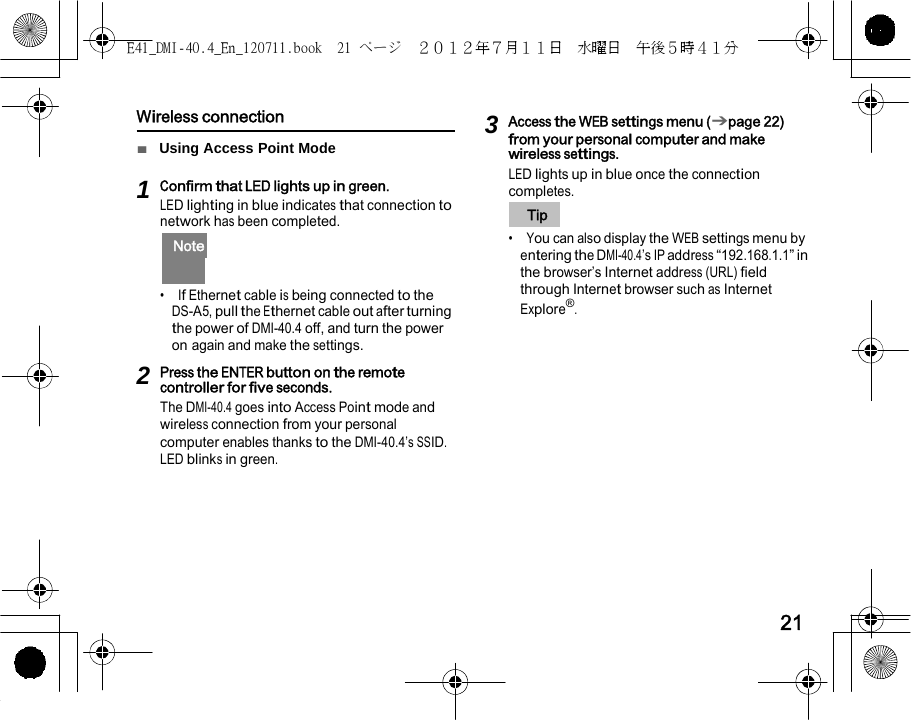 E41_DMI-40.4_En_120711.book  21 ページ  ２０１２年７月１１日  水曜日  午後５時４１分      Wireless connection  ■  Using Access Point Mode  1 Confirm that LED lights up in green. LED lighting in blue indicates that connection to network has been completed.   Note   •  If Ethernet cable is being connected to the DS-A5, pull the Ethernet cable out after turning the power of DMI-40.4 off, and turn the power on again and make the settings.  2 Press the ENTER button on the remote controller for five seconds. The DMI-40.4 goes into Access Point mode and wireless connection from your personal computer enables thanks to the DMI-40.4’s SSID. LED blinks in green. 3 Access the WEB settings menu (➔page 22) from your personal computer and make wireless settings. LED lights up in blue once the connection completes.    Tip   •  You can also display the WEB settings menu by entering the DMI-40.4’s IP address “192.168.1.1” in the browser’s Internet address (URL) field through Internet browser such as Internet Explore®.        21 