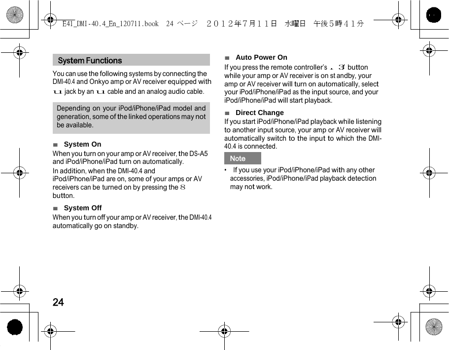E41_DMI-40.4_En_120711.book  24 ページ  ２０１２年７月１１日  水曜日  午後５時４１分    r    System Functions   You can use the following systems by connecting the ■  Auto Power On If you press the remote controller’s    / while your amp or AV receiver is on st 3  button y, your DMI-40.4 and Onkyo amp or AV receiver equipped with u jack by an u cable and an analog audio cable.  Depending on your iPod/iPhone/iPad model and generation, some of the linked operations may not be available.  ■  System On When you turn on your amp or AV receiver, the DS-A5 and iPod/iPhone/iPad turn on automatically. In addition, when the DMI-40.4 and iPod/iPhone/iPad are on, some of your amps or AV receivers can be turned on by pressing the 8 button. ■  System Off When you turn off your amp or AV receiver, the DMI-40.4 automatically go on standby. andb amp or AV receiver will turn on automatically, select your iPod/iPhone/iPad as the input source, and your iPod/iPhone/iPad will start playback. ■  Direct Change If you start iPod/iPhone/iPad playback while listening to another input source, your amp or AV receiver will automatically switch to the input to which the DMI-40.4 is connected.   Note   •  If you use your iPod/iPhone/iPad with any other accessories, iPod/iPhone/iPad playback detection may not work.        24 