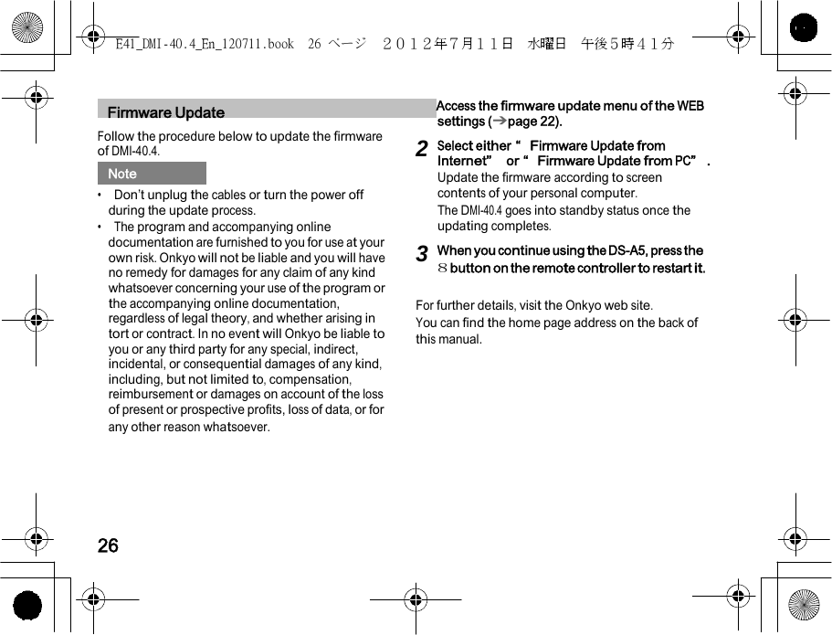 E41_DMI-40.4_En_120711.book  26 ページ  ２０１２年７月１１日  水曜日  午後５時４１分    1    Firmware Update   Access the firmware update menu of the WEB settings (➔page 22). Follow the procedure below to update the firmware of DMI-40.4.   Note   •  Don’t unplug the cables or turn the power off during the update process. •  The program and accompanying online documentation are furnished to you for use at your own risk. Onkyo will not be liable and you will have no remedy for damages for any claim of any kind whatsoever concerning your use of the program or the accompanying online documentation, regardless of legal theory, and whether arising in tort or contract. In no event will Onkyo be liable to you or any third party for any special, indirect, incidental, or consequential damages of any kind, including, but not limited to, compensation, reimbursement or damages on account of the loss of present or prospective profits, loss of data, or for any other reason whatsoever. 2 Select either “Firmware Update from Internet” or “Firmware Update from PC”. Update the firmware according to screen contents of your personal computer. The DMI-40.4 goes into standby status once the updating completes. 3 When you continue us ing the DS-A5, press the 8 button on the remote controller to restart it.  For further details, visit the Onkyo web site. You can find the home page address on the back of this manual.      26 