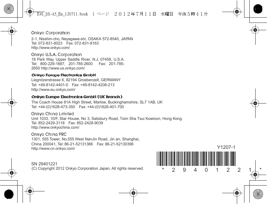 E41_DS-A5_En_120711.book  1 ページ  ２０１２年７月１１日  水曜日  午後５時４１分       2-1, Nisshin-cho, Neyagawa-shi, OSAKA 572-8540, JAPAN Tel : 072-831-8023  Fax: 072-831-8163 http://www.onkyo.com/  18 Park Way, Upper Saddle River, N.J. 07458, U.S.A. Tel : 800-229-1687, 201-785-2600  Fax: 201-785-2650 http://www.us.onkyo.com/  Liegnitzerstrasse 6, 82194 Groebenzell, GERMANY Tel : +49-8142-4401-0  Fax: +49-8142-4208-213 http://www.eu.onkyo.com/  The Coach House 81A High Street, Marlow, Buckinghamshire, SL7 1AB, UK Tel : +44-(0)1628-473-350  Fax: +44-(0)1628-401-700  Unit 1033, 10/F, Star House, No 3, Salisbury Road, Tsim Sha Tsui Kowloon, Hong Kong. Tel : 852-2429-3118  Fax: 852-2428-9039 http://www.onkyochina.com/  1301, 555 Tower, No.555 West NanJin Road, Jin an, Shanghai, China 200041, Tel : 86-21-52131366  Fax: 86-21-52130396 http://www.cn.onkyo.com/  Y1207-1   SN 29401221 (C) Copyright 2012 Onkyo Corporation Japan. All rights reserved. *   2   9   4   0   1   2   2   1   *  