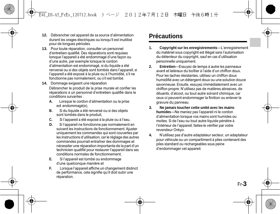 E41_DS-A5_FrEs_120712.book  3 ページ  ２０１２年７月１２日  木曜日  午後６時１分   12.  Débrancher cet appareil de sa source d’alimentation Précautions durant les orages électriques ou lorsqu’il est inutilisé     pour de longues périodes. 13.  Pour toute réparation, consulter un personnel d’entretien qualifié. Des réparations sont requises lorsque l’appareil a été endommagé d’une façon ou d’une autre, par exemple lorsque le cordon d’alimentation est endommagé, si du liquide a été renversé ou si des objets sont tombés dans l’appareil, si l’appareil a été exposé à la pluie ou à l’humidité, s’il ne fonctionne pas normalement, ou s’il est tombé. 14.  Dommage exigeant une réparation Débrancher le produit de la prise murale et confier les réparations à un personnel d’entretien qualifié dans le conditions suivantes : A.    Lorsque le cordon d’alimentation ou la prise est endommagé(e), B.    Si du liquide a été renversé ou si des objets sont tombés dans le produit, C.    Si l’appareil a été exposé à la pluie ou à l’eau, D.   Si l’appareil ne fonctionne pas normalement en suivant les instructions de fonctionnement. Ajuster uniquement les commandes qui sont couvertes par les instructions d’utilisation, car le réglage des autres commandes pourrait entraîner des dommages et nécessiter une réparation importante de la part d’un technicien qualifié pour restaurer l’appareil dans ses conditions normales de fonctionnement, E.    Si l’appareil est tombé ou endommage d’une quelconque manière et F.    Lorsque l’appareil affiche un changement distinct de performance, cela signifie qu’il doit subir une réparation. 1.    Copyright sur les enregistrements—L’enregistrement du matériel sous copyright est illégal sans l’autorisation du détenteur du copyright, sauf en cas d’utilisation personnelle uniquement. 2.    Entretien—Essuyez de temps à autre les panneaux avant et latéraux du boîtier à l’aide d’un chiffon doux. Pour les taches résistantes, utilisez un chiffon doux humidifié avec un détergent doux ou une solution douce savonneuse. Ensuite, essuyez immédiatement avec un chiffon propre. N’utilisez pas de matières abrasives, de diluants, d’alcool, ou tout autre solvant chimique, car ceux-ci peuvent endommager la finition ou enlever la gravure du panneau. 3.    Ne jamais toucher cette unité avec les mains humides—Ne maniez pas l’appareil ni le cordon d’alimentation lorsque vos mains sont humides ou moites. Si de l’eau ou tout autre liquide pénètre à l’intérieur de l’appareil, faites-le vérifier par votre revendeur Onkyo. 4.    N’utilisez pas d’autre adaptateur secteur, un adaptateur pour véhicule ou un compartiment à piles contenant des piles standard ou rechargeables sous peine d’endommager cet appareil.      Fr-3 