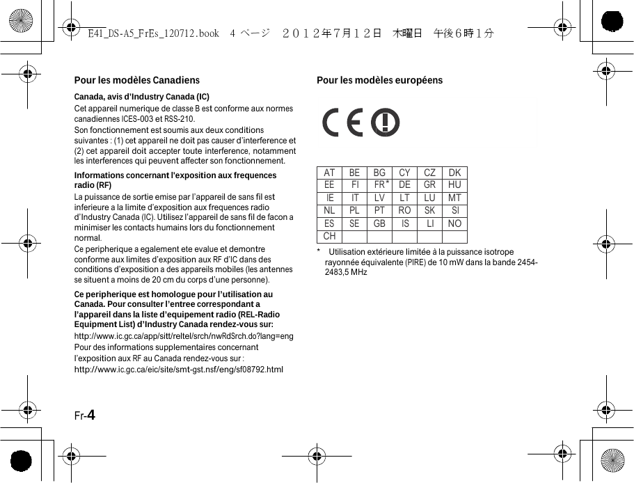 E41_DS-A5_FrEs_120712.book  4 ページ  ２０１２年７月１２日  木曜日  午後６時１分    Pour les modèles Canadiens Canada, avis d’Industry Canada (IC) Cet appareil numerique de classe B est conforme aux normes canadiennes ICES-003 et RSS-210. Son fonctionnement est soumis aux deux conditions suivantes : (1) cet appareil ne doit pas causer d’interference et (2) cet appareil doit accepter toute interference, notamment les interferences qui peuvent affecter son fonctionnement. Informations concernant l&apos;exposition aux frequences radio (RF) La puissance de sortie emise par l’appareil de sans fil est inferieure a la limite d’exposition aux frequences radio d’Industry Canada (IC). Utilisez l’appareil de sans fil de facon a minimiser les contacts humains lors du fonctionnement normal. Ce peripherique a egalement ete evalue et demontre conforme aux limites d’exposition aux RF d’IC dans des conditions d’exposition a des appareils mobiles (les antennes se situent a moins de 20 cm du corps d’une personne). Ce peripherique est homologue pour l’utilisation au Canada. Pour consulter l’entree correspondant a l’appareil dans la liste d’equipement radio (REL-Radio Equipment List) d’Industry Canada rendez-vous sur: http://www.ic.gc.ca/app/sitt/reltel/srch/nwRdSrch.do?lang=eng Pour des informations supplementaires concernant l’exposition aux RF au Canada rendez-vous sur : http://www.ic.gc.ca/eic/site/smt-gst.nsf/eng/sf08792.html Pour les modèles européens       ATBEBGCYCZDKEEFIFR *DEGRHUIEITLV LTLUMTNLPLPTROSK SIES SEGBISLINOCH*  Utilisation extérieure limitée à la puissance isotrope rayonnée équivalente (PIRE) de 10 mW dans la bande 2454- 2483,5 MHz Fr-4 