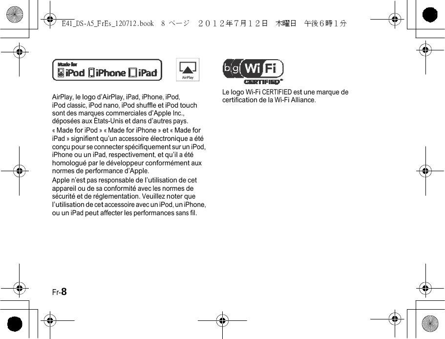 E41_DS-A5_FrEs_120712.book  8 ページ  ２０１２年７月１２日  木曜日  午後６時１分    AirPlay, le logo d’AirPlay, iPad, iPhone, iPod, iPod classic, iPod nano, iPod shuffle et iPod touch sont des marques commerciales d’Apple Inc., déposées aux États-Unis et dans d’autres pays. « Made for iPod » « Made for iPhone » et « Made for iPad » signifient qu’un accessoire électronique a été conçu pour se connecter spécifiquement sur un iPod, iPhone ou un iPad, respectivement, et qu’il a été homologué par le développeur conformément aux normes de performance d’Apple. Apple n’est pas responsable de l’utilisation de cet appareil ou de sa conformité avec les normes de sécurité et de réglementation. Veuillez noter que l’utilisation de cet accessoire avec un iPod, un iPhone, ou un iPad peut affecter les performances sans fil. Le logo Wi-Fi CERTIFIED est une marque de certification de la Wi-Fi Alliance. Fr-8 