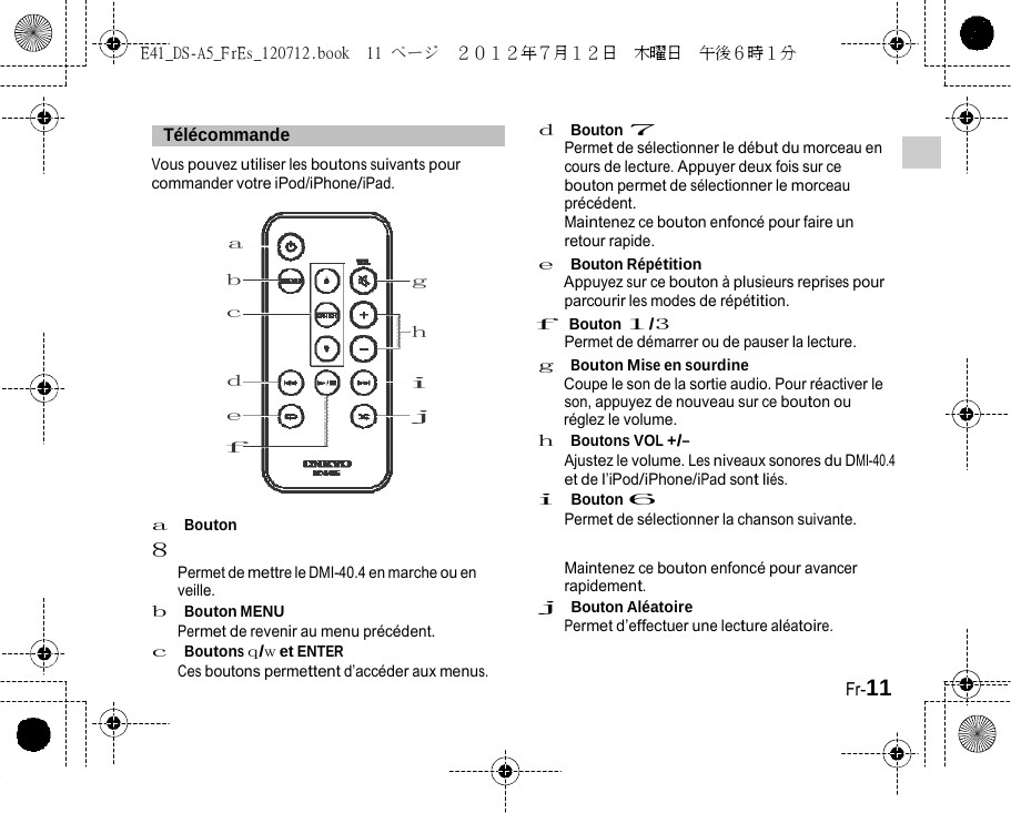 E41_DS-A5_FrEs_120712.book  11 ページ  ２０１２年７月１２日  木曜日  午後６時１分     Télécommande   Vous pouvez utiliser les boutons suivants pour commander votre iPod/iPhone/iPad. a d  Bouton 7 Permet de sélectionner le début du morceau en cours de lecture. Appuyer deux fois sur ce bouton permet de sélectionner le morceau précédent. Maintenez ce bouton enfoncé pour faire un retour rapide. e  Bouton Répétition b c d e f a  Bouton 8 g Appuyez sur ce bouton à plusieurs reprises pour parcourir les modes de répétition. h f  Bouton 1/3 Permet de démarrer ou de pauser la lecture. g  Bouton Mise en sourdine i Coupe le son de la sortie audio. Pour réactiver le son, appuyez de nouveau sur ce bouton ou j réglez le volume. h  Boutons VOL +/– Ajustez le volume. Les niveaux sonores du DMI-40.4 et de l’iPod/iPhone/iPad sont liés. i  Bouton 6 Permet de sélectionner la chanson suivante. Permet de mettre le DMI-40.4 en marche ou en veille. b  Bouton MENU Permet de revenir au menu précédent. c  Boutons q/w et ENTER Ces boutons permettent d’accéder aux menus. Maintenez ce bouton enfoncé pour avancer rapidement. j  Bouton Aléatoire Permet d’effectuer une lecture aléatoire.   Fr-11 