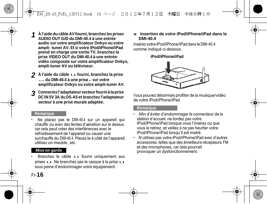 E41_DS-A5_FrEs_120712.book  16 ページ  ２０１２年７月１２日  木曜日  午後６時１分    1u uÀ l’aide du câble AV fourni, branchez les prises AUDIO OUT G/D du DMI-40.4 à une entrée audio sur votre amplificateur Onkyo ou votre ampli- tuner AV. Et si votre iPod/iPhone/iPad prend en charge une sortie TV, branchez la prise VIDEO OUT du DMI-40.4 à une entrée-vidéo composite sur votre amplificateur Onkyo, ampli-tuner AV ou téléviseur. 2 À l’aide du câble u fourni, branchez la prise du DMI-40.4 à une prise sur votre amplificateur Onkyo ou votre ampli-tuner AV. 3 Connectez l’adaptateur secteur fourni à la prise DC IN 5V 3A du DS-A5 et branchez l’adaptateur secteur à une prise murale adaptée.   Remarque   •  Ne placez pas le DMI-40.4 sur un appareil qui chauffe ou avec des fentes d’aération sur le dessus, car cela peut créer des interférences avec le refroidissement de l’appareil ou causer une surchauffe du DMI-40.4. Placez-le à côté de l’appareil, utilisez un meuble , etc.   Mise en garde   •  Branchez le câble u fourni uniquement aux prises u. Ne branchez pas le casque à la prise u sous peine d’endommager votre équipement. Fr-16 ■  Insertion de votre iPod/iPhone/iPad dans le DMI-40.4 Insérez votre iPod/iPhone/iPad dans le DMI-40.4 comme indiqué ci-dessous. iPod/iPhone/iPad   Vous pouvez désormais profiter de la musique/vidéo de votre iPod/iPhone/iPad.   Remarque   •  Afin d’éviter d’endommager le connecteur de la station d’accueil, ne tordez pas votre iPod/iPhone/iPad lorsque vous l’insérez ou que vous le retirez, et veillez à ne pas heurter votre iPod/iPhone/iPad lorsqu’il est inséré. •  N’utilisez pas votre iPod/iPhone/iPad avec d’autres accessoires, telles que des émetteurs-récepteurs FM et des microphones, car cela pourrait provoquer un dysfonctionnement. 