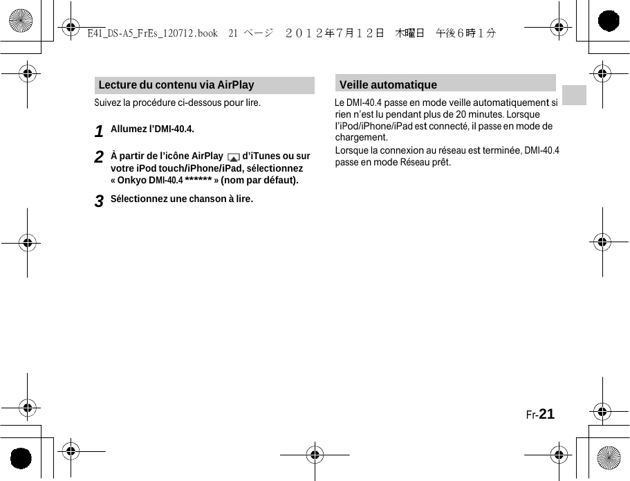 E41_DS-A5_FrEs_120712.book  21 ページ  ２０１２年７月１２日  木曜日  午後６時１分   Lecture du contenu via AirPlay Veille automatique Suivez la procédure ci-dessous pour lire. Le DMI-40.4 passe en mode veille automatiquement si rien n’est lu pendant plus de 20 minutes. Lorsque 1 Allumez l’DMI-40.4. 2 À partir de l’icône AirPlay d’iTunes ou sur votre iPod touch/iPhone/iPad, sélectionnez « Onkyo DMI-40.4 ****** » (nom par défaut). 3 Sélectionnez une chanson à lire. l’iPod/iPhone/iPad est connecté, il passe en mode de chargement. Lorsque la connexion au réseau est terminée, DMI-40.4 passe en mode Réseau prêt. Fr-21 