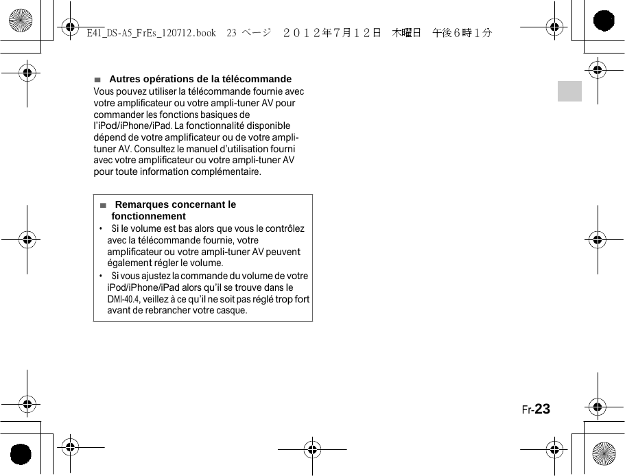 E41_DS-A5_FrEs_120712.book  23 ページ  ２０１２年７月１２日  木曜日  午後６時１分   ■  Autres opérations de la télécommande Vous pouvez utiliser la télécommande fournie avec votre amplificateur ou votre ampli-tuner AV pour commander les fonctions basiques de l’iPod/iPhone/iPad. La fonctionnalité disponible dépend de votre amplificateur ou de votre ampli- tuner AV. Consultez le manuel d’utilisation fourni avec votre amplificateur ou votre ampli-tuner AV pour toute information complémentaire. ■  Remarques concernant le fonctionnement •  Si le volume est bas alors que vous le contrôlez avec la télécommande fournie, votre amplificateur ou votre ampli-tuner AV peuvent également régler le volume. •  Si vous ajustez la commande du volume de votre iPod/iPhone/iPad alors qu’il se trouve dans le DMI-40.4, veillez à ce qu’il ne soit pas réglé trop fort avant de rebrancher votre casque. Fr-23 