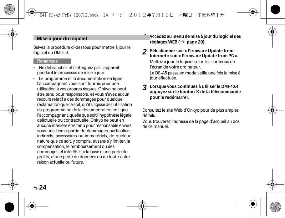 E41_DS-A5_FrEs_120712.book  24 ページ  ２０１２年７月１２日  木曜日  午後６時１分   1  Mise à jour du logiciel   Accédez au menu de mise à jour du logiciel des réglages WEB (➔ page 20). Suivez la procédure ci-dessous pour mettre à jour le logiciel du DMI-40.4.   Remarque   •  Ne débranchez et n’éteignez pas l’appareil pendant le processus de mise à jour. •  Le programme et la documentation en ligne l’accompagnant vous sont fournis pour une utilisation à vos propres risques. Onkyo ne peut être tenu pour responsable, et vous n’avez aucun recours relatif à des dommages pour quelque réclamation que ce soit, qu’il s’agisse de l’utilisation du programme ou de la documentation en ligne l’accompagnant, quelle que soit l’hypothèse légale, délictuelle ou contractuelle. Onkyo ne peut en aucune manière être tenu pour responsable envers vous une tierce partie de dommages particuliers, indirects, accessoires ou immatériels, de quelque nature que ce soit, y compris, et sans s’y limiter, la compensation, le remboursement ou des dommages et intérêts sur la base d’une perte de profits, d’une perte de données ou de toute autre raison actuelle ou future. 2 Sélectionnez soit « Firmware Update from Internet » soit « Firmware Update from PC ». Mettez à jour le logiciel selon les contenus de l’écran de votre ordinateur. Le DS-A5 passe en mode veille une fois la mise à jour effectuée.  3 Lorsque vous continuez à utiliser le DMI-40.4, appuyez sur le bouton 8 de la télécommande pour le redémarrer.  Consultez le site Web d’Onkyo pour de plus amples détails. Vous trouverez l’adresse de la page d’accueil au dos de ce manuel. Fr-24 