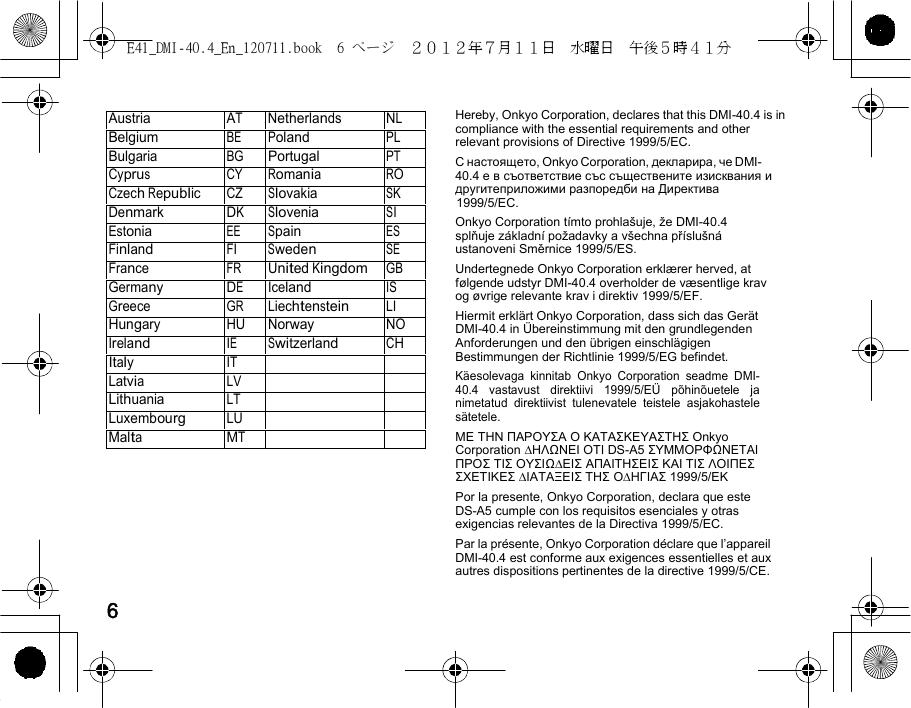 E41_DMI-40.4_En_120711.book  6 ページ  ２０１２年７月１１日  水曜日  午後５時４１分    AustriaAT Netherlands NLBelgium BE Poland PL Bulgaria BG Portugal PT Cyprus CY Romania RO Czech Republic CZ Slovakia SK Denmark DK Slovenia SI Estonia EE Spain ES Finland FI Sweden SE France FR United KingdomGB Germany DE Iceland IS Greece GR Liechtenstein LI Hungary HU Norway NO Ireland IE Switzerland CH Italy IT Latvia LV Lithuania LT Luxembourg LU Malta MT   Hereby, Onkyo Corporation, declares that this DMI-40.4 is in compliance with the essential requirements and other relevant provisions of Directive 1999/5/EC. С настоящето, Onkyo Corporation, декларира, че DMI-40.4 е в съответствие със съществените изисквания и другитеприложими разпоредби на Директива 1999/5/EC. Onkyo Corporation tímto prohlašuje, že DMI-40.4 splňuje základní požadavky a všechna příslušná ustanoveni Směrnice 1999/5/ES. Undertegnede Onkyo Corporation erklærer herved, at følgende udstyr DMI-40.4 overholder de væsentlige krav og øvrige relevante krav i direktiv 1999/5/EF. Hiermit erklärt Onkyo Corporation, dass sich das Gerät DMI-40.4 in Übereinstimmung mit den grundlegenden Anforderungen und den übrigen einschlägigen Bestimmungen der Richtlinie 1999/5/EG befindet. Käesolevaga kinnitab Onkyo Corporation seadme DMI-40.4 vastavust direktiivi 1999/5/EÜ põhinõuetele ja nimetatud direktiivist tulenevatele teistele asjakohastele sätetele. ΜΕ ΤΗΝ ΠΑΡΟΥΣΑ Ο ΚΑΤΑΣΚΕΥΑΣΤΗΣ Onkyo Corporation ∆ΗΛΩΝΕΙ ΟΤΙ DS-A5 ΣΥΜΜΟΡΦΩΝΕΤΑΙ ΠΡΟΣ ΤΙΣ ΟΥΣΙΩ∆ΕΙΣ ΑΠΑΙΤΗΣΕΙΣ ΚΑΙ ΤΙΣ ΛΟΙΠΕΣ ΣΧΕΤΙΚΕΣ ∆ΙΑΤΑΞΕΙΣ ΤΗΣ Ο∆ΗΓΙΑΣ 1999/5/ΕΚ Por la presente, Onkyo Corporation, declara que este DS-A5 cumple con los requisitos esenciales y otras exigencias relevantes de la Directiva 1999/5/EC. Par la présente, Onkyo Corporation déclare que l’appareil DMI-40.4 est conforme aux exigences essentielles et aux autres dispositions pertinentes de la directive 1999/5/CE.  6 