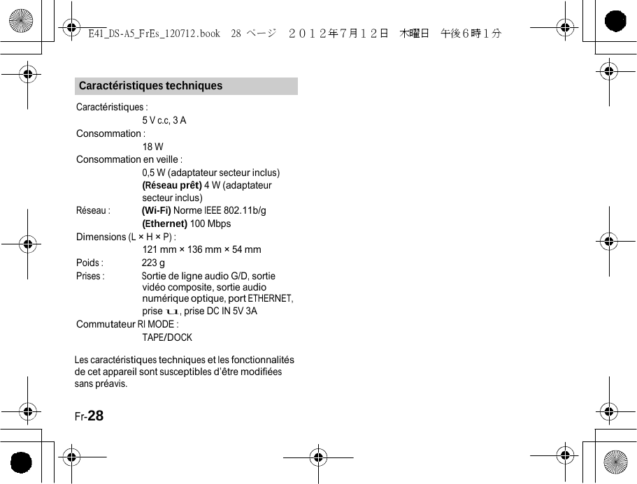 E41_DS-A5_FrEs_120712.book  28 ページ  ２０１２年７月１２日  木曜日  午後６時１分   Caractéristiques techniques Caractéristiques : 5 V c.c, 3 A Consommation : 18 W Consommation en veille : 0,5 W (adaptateur secteur inclus) (Réseau prêt) 4 W (adaptateur secteur inclus) Réseau : (Wi-Fi) Norme IEEE 802.11b/g (Ethernet) 100 Mbps Dimensions (L × H × P) : 121 mm × 136 mm × 54 mm Poids : 223 g Prises : Sortie de ligne audio G/D, sortie vidéo composite, sortie audio numérique optique, port ETHERNET, prise u, prise DC IN 5V 3A Commutateur RI MODE : TAPE/DOCK Les caractéristiques techniques et les fonctionnalités de cet appareil sont susceptibles d’être modifiées sans préavis. Fr-28 