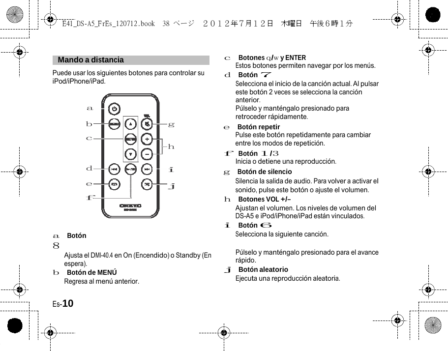 E41_DS-A5_FrEs_120712.book  38 ページ  ２０１２年７月１２日  木曜日  午後６時１分     Mando a distancia   Puede usar los siguientes botones para controlar su iPod/iPhone/iPad. a c  Botones q/w y ENTER Estos botones permiten navegar por los menús. d  Botón 7 Selecciona el inicio de la canción actual. Al pulsar este botón 2 veces se selecciona la canción anterior. Púlselo y manténgalo presionado para retroceder rápidamente. b c d e f a  Botón 8 g e  Botón repetir Pulse este botón repetidamente para cambiar h entre los modos de repetición. f  Botón 1/3 Inicia o detiene una reproducción. i g  Botón de silencio j Silencia la salida de audio. Para volver a activar el sonido, pulse este botón o ajuste el volumen. h  Botones VOL +/– Ajustan el volumen. Los niveles de volumen del DS-A5 e iPod/iPhone/iPad están vinculados. i  Botón 6 Selecciona la siguiente canción. Ajusta el DMI-40.4 en On (Encendido) o Standby (En espera). b  Botón de MENÚ Regresa al menú anterior. Púlselo y manténgalo presionado para el avance rápido. j  Botón aleatorio Ejecuta una reproducción aleatoria. Es-10 