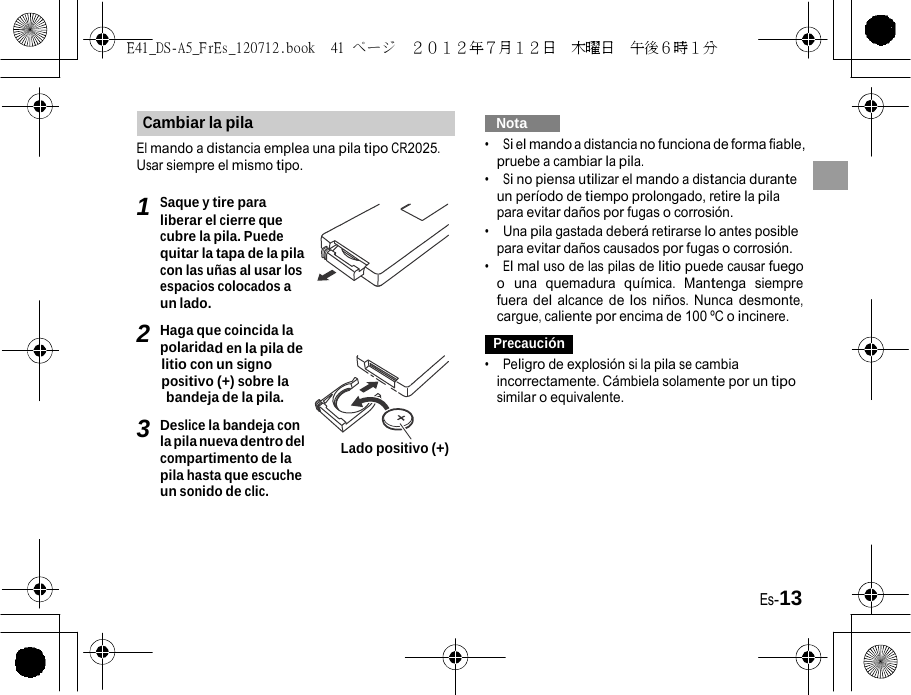 E41_DS-A5_FrEs_120712.book  41 ページ  ２０１２年７月１２日  木曜日  午後６時１分   Cambiar la pila El mando a distancia emplea una pila tipo CR2025. Usar siempre el mismo tipo. 1 Saque y tire para liberar el cierre que cubre la pila. Puede quitar la tapa de la pila con las uñas al usar los espacios colocados a un lado. 2 Haga que coincida la polaridad en la pila de litio con un signo positivo (+) sobre la bandeja de la pila. 3 Deslice la bandeja con   Nota   •  Si el mando a distancia no funciona de forma fiable, pruebe a cambiar la pila. •  Si no piensa utilizar el mando a distancia durante un período de tiempo prolongado, retire la pila para evitar daños por fugas o corrosión. •  Una pila gastada deberá retirarse lo antes posible para evitar daños causados por fugas o corrosión. •  El mal uso de las pilas de litio puede causar fuego o una quemadura química. Mantenga siempre fuera del alcance de los niños. Nunca desmonte, cargue, caliente por encima de 100 ºC o incinere. Precaución •  Peligro de explosión si la pila se cambia incorrectamente. Cámbiela solamente por un tipo similar o equivalente. la pila nueva dentro del compartimento de la pila hasta que escuche un sonido de clic. Lado positivo (+) Es-13 