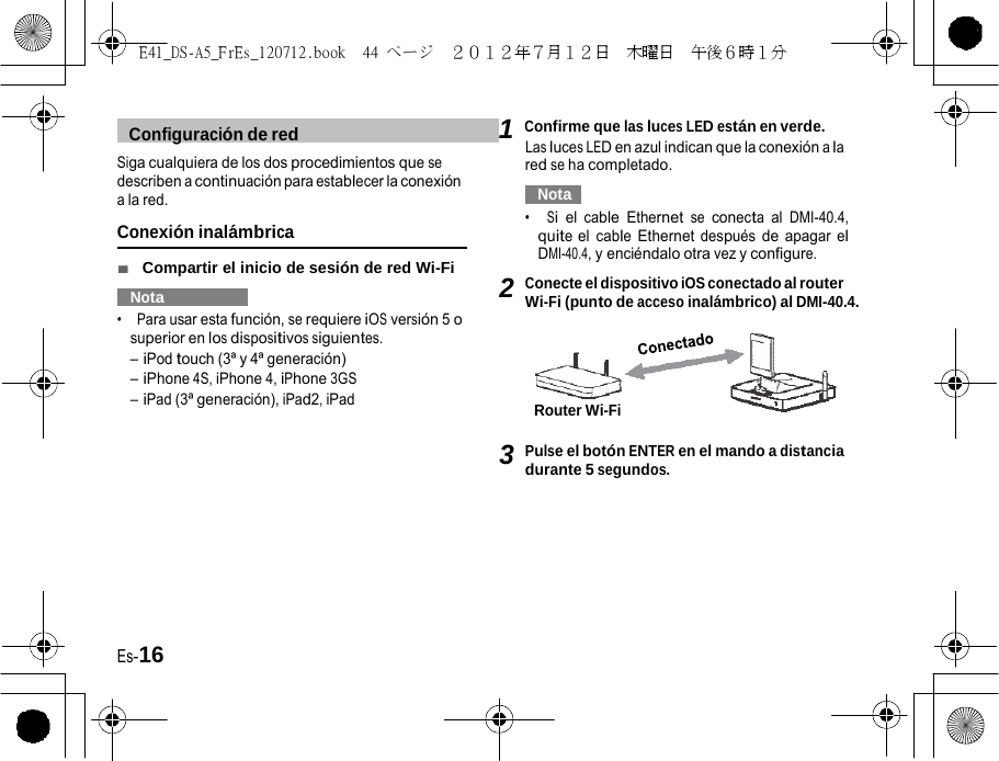 E41_DS-A5_FrEs_120712.book  44 ページ  ２０１２年７月１２日  木曜日  午後６時１分     Configuración de red   1 Confirme que las luces LED están en verde. Las luces LED en azul indican que la conexión a la Siga cualquiera de los dos procedimientos que se describen a continuación para establecer la conexión a la red. Conexión inalámbrica ■  Compartir el inicio de sesión de red Wi-Fi   Nota   •  Para usar esta función, se requiere iOS versión 5 o superior en los dispositivos siguientes. – iPod touch (3ª y 4ª generación) – iPhone 4S, iPhone 4, iPhone 3GS – iPad (3ª generación), iPad2, iPad red se ha completado.   Nota   •  Si el cable Ethernet se conecta al DMI-40.4, quite el cable Ethernet después de apagar el DMI-40.4, y enciéndalo otra vez y configure. 2 Conecte el dispositivo iOS conectado al router Wi-Fi (punto de acceso inalámbrico) al DMI-40.4.     Router Wi-Fi  3 Pulse el botón ENTER en el mando a distancia durante 5 segundos. Es-16 