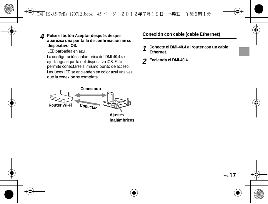 E41_DS-A5_FrEs_120712.book  45 ページ  ２０１２年７月１２日  木曜日  午後６時１分   4 Pulse el botón Aceptar después de que aparezca una pantalla de confirmación en su dispositivo iOS. LED parpadea en azul. La configuración inalámbrica del DMI-40.4 se ajusta igual que la del dispositivo iOS. Esto permite conectarse al mismo punto de acceso. Las luces LED se encienden en color azul una vez que la conexión se completa. Conexión con cable (cable Ethernet)  1 Conecte el DMI-40.4 al router con un cable Ethernet. 2 Encienda el DMI-40.4. Conectado Router Wi-Fi Ajustes inalámbricos Es-17 