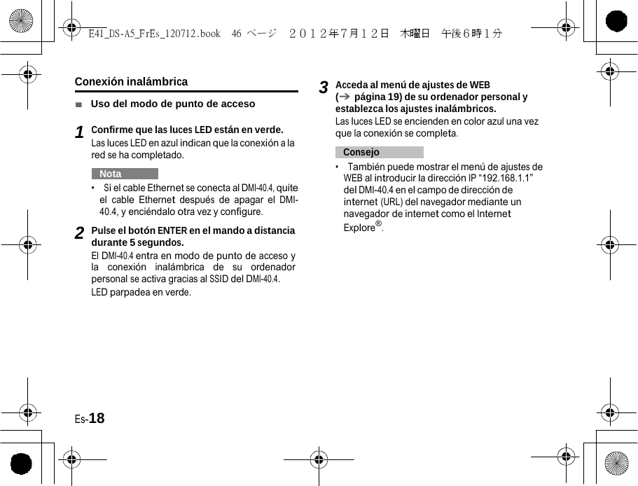 E41_DS-A5_FrEs_120712.book  46 ページ  ２０１２年７月１２日  木曜日  午後６時１分   3Conexión inalámbrica ■  Uso del modo de punto de acceso 1 Confirme que las luces LED están en verde. Las luces LED en azul indican que la conexión a la red se ha completado.   Nota   •  Si el cable Ethernet se conecta al DMI-40.4, quite el cable Ethernet después de apagar el DMI-40.4, y enciéndalo otra vez y configure. 2 Pulse el botón ENTER en el mando a distancia durante 5 segundos. El DMI-40.4 entra en modo de punto de acceso y la conexión inalámbrica de su ordenador personal se activa gracias al SSID del DMI-40.4. LED parpadea en verde. Acceda al menú de ajustes de WEB (➔ página 19) de su ordenador personal y establezca los ajustes inalámbricos. Las luces LED se encienden en color azul una vez que la conexión se completa.   Consejo   •  También puede mostrar el menú de ajustes de WEB al introducir la dirección IP “192.168.1.1” del DMI-40.4 en el campo de dirección de internet (URL) del navegador mediante un navegador de internet como el Internet Explore®. Es-18 