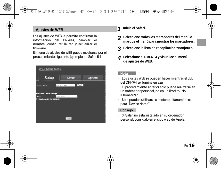 E41_DS-A5_FrEs_120712.book  47 ページ  ２０１２年７月１２日  木曜日  午後６時１分     Ajustes de WEB   1 Inicie el Safari. Los ajustes de WEB le permite confirmar la información del DMI-40.4, cambiar el nombre, configurar la red y actualizar el firmware. El menú de ajustes de WEB puede mostrarse por el procedimiento siguiente (ejemplo de Safari 5.1).  2 Seleccione todos los marcadores del menú o marque el menú para mostrar los marcadores. 3 Seleccione la lista de recopilación “Bonjour”.  4 Seleccione el DMI-40.4 y visualice el menú de ajustes de WEB.     Nota   •  Los ajustes WEB se pueden hacer mientras el LED del DMI-40.4 se ilumina en azul. •  El procedimiento anterior sólo puede realizarse en un ordenador personal, no en un iPod touch/ iPhone/iPad. •  Sólo pueden utilizarse caracteres alfanuméricos para “Device Name”.   Consejo   •  Si Safari no está instalado en su ordenador personal, consígalo en el sitio web de Apple. Es-19 