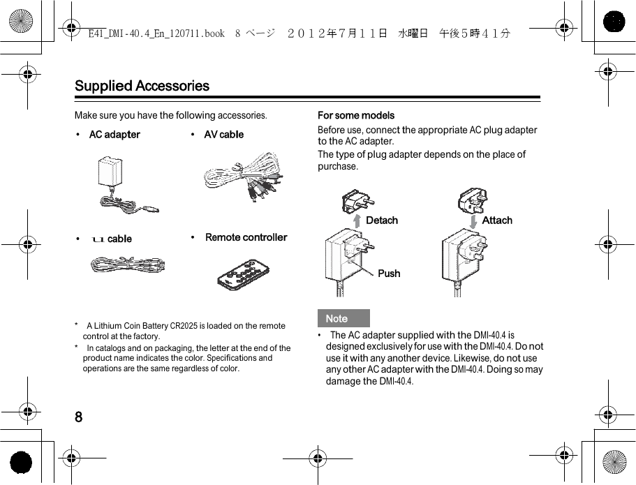 E41_DMI-40.4_En_120711.book  8 ページ  ２０１２年７月１１日  水曜日  午後５時４１分        Supplied Accessories  Make sure you have the following accessories. • AC adapter • AV cable    • u cable • Remote controller      *  A Lithium Coin Battery CR2025 is loaded on the remote control at the factory. *  In catalogs and on packaging, the letter at the end of the product name indicates the color. Specifications and operations are the same regardless of color. For some models Before use, connect the appropriate AC plug adapter to the AC adapter. The type of plug adapter depends on the place of purchase.    Detach Attach   Push     Note   •  The AC adapter supplied with the DMI-40.4 is designed exclusively for use with the DMI-40.4. Do not use it with any another device. Likewise, do not use any other AC adapter with the DMI-40.4. Doing so may damage the DMI-40.4.   8 