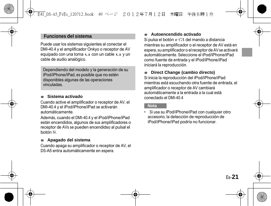 E41_DS-A5_FrEs_120712.book  49 ページ  ２０１２年７月１２日  木曜日  午後６時１分     Funciones del sistema   Puede usar los sistemas siguientes al conectar el DMI-40.4 y el amplificador Onkyo o receptor de AV equipado con una toma u con un cable u y un cable de audio analógico. Dependiendo del modelo y la generación de su iPod/iPhone/iPad, es posible que no estén disponibles algunas de las operaciones vinculadas. ■  Sistema activado Cuando active el amplificador o receptor de AV, el DMI-40.4 y el iPod/iPhone/iPad se activarán automáticamente. Además, cuando el DMI-40.4 y el iPod/iPhone/iPad están encendidos, algunos de sus amplificadores o receptor de AVs se pueden encendidso al pulsal el botón 8. ■  Apagado del sistema Cuando apaga su amplificador o receptor de AV, el DS-A5 entra automáticamente en espera. ■  Autoencendido activado Si pulsa el botón r/3 del mando a distancia mientras su amplificador o el receptor de AV está en espera, su amplificador o el receptor de AV se activará automáticamente. Seleccione el iPod/iPhone/iPad como fuente de entrada y el iPod/iPhone/iPad iniciará la reproducción. ■  Direct Change (cambio directo) Si inicia la reproducción del iPod/iPhone/iPad mientras está escuchando otra fuente de entrada, el amplificador o receptor de AV cambiará automáticamente a la entrada a la cual está conectado el DMI-40.4   Nota   •  Si usa su iPod/iPhone/iPad con cualquier otro accesorio, la detección de reproducción de iPod/iPhone/iPad podría no funcionar. Es-21 