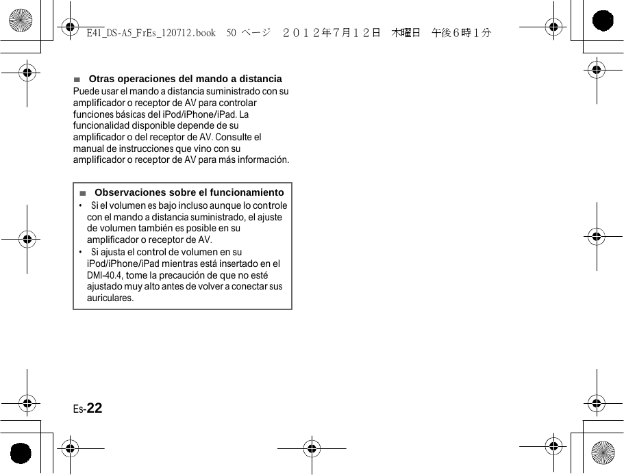 E41_DS-A5_FrEs_120712.book  50 ページ  ２０１２年７月１２日  木曜日  午後６時１分   ■  Otras operaciones del mando a distancia Puede usar el mando a distancia suministrado con su amplificador o receptor de AV para controlar funciones básicas del iPod/iPhone/iPad. La funcionalidad disponible depende de su amplificador o del receptor de AV. Consulte el manual de instrucciones que vino con su amplificador o receptor de AV para más información. ■  Observaciones sobre el funcionamiento •  Si el volumen es bajo incluso aunque lo controle con el mando a distancia suministrado, el ajuste de volumen también es posible en su amplificador o receptor de AV. •  Si ajusta el control de volumen en su iPod/iPhone/iPad mientras está insertado en el DMI-40.4, tome la precaución de que no esté ajustado muy alto antes de volver a conectar sus auriculares. Es-22 