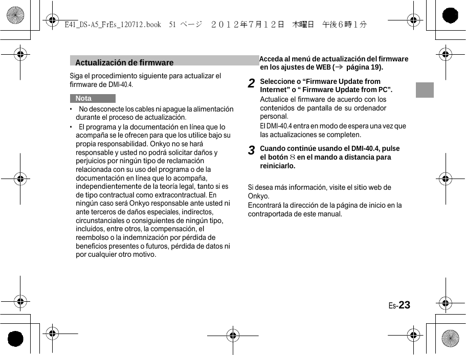 E41_DS-A5_FrEs_120712.book  51 ページ  ２０１２年７月１２日  木曜日  午後６時１分   1  Actualización de firmware   Acceda al menú de actualización del firmware en los ajustes de WEB (➔ página 19). Siga el procedimiento siguiente para actualizar el firmware de DMI-40.4.   Nota   •  No desconecte los cables ni apague la alimentación durante el proceso de actualización. •  El programa y la documentación en línea que lo acompaña se le ofrecen para que los utilice bajo su propia responsabilidad. Onkyo no se hará responsable y usted no podrá solicitar daños y perjuicios por ningún tipo de reclamación relacionada con su uso del programa o de la documentación en línea que lo acompaña, independientemente de la teoría legal, tanto si es de tipo contractual como extracontractual. En ningún caso será Onkyo responsable ante usted ni ante terceros de daños especiales, indirectos, circunstanciales o consiguientes de ningún tipo, incluidos, entre otros, la compensación, el reembolso o la indemnización por pérdida de beneficios presentes o futuros, pérdida de datos ni por cualquier otro motivo. 2 Seleccione o “Firmware Update from Internet” o “ Firmware Update from PC”. Actualice el firmware de acuerdo con los contenidos de pantalla de su ordenador personal. El DMI-40.4 entra en modo de espera una vez que las actualizaciones se completen.  3 Cuando continúe usando el DMI-40.4, pulse el botón 8 en el mando a distancia para reiniciarlo.  Si desea más información, visite el sitio web de Onkyo. Encontrará la dirección de la página de inicio en la contraportada de este manual. Es-23 