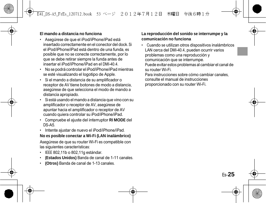 E41_DS-A5_FrEs_120712.book  53 ページ  ２０１２年７月１２日  木曜日  午後６時１分   El mando a distancia no funciona •  Asegúrese de que el iPod/iPhone/iPad está insertado correctamente en el conector del dock. Si el iPod/iPhone/iPad está dentro de una funda, es posible que no se conecte correctamente, por lo que se debe retirar siempre la funda antes de insertar el iPod/iPhone/iPad en el DMI-40.4. •  No se podrá controlar el iPod/iPhone/iPad mientras se esté visualizando el logotipo de Apple. •  Si el mando a distancia de su amplificador o receptor de AV tiene botones de modo a distancia, asegúrese de que selecciona el modo de mando a distancia apropiado. •  Si está usando el mando a distancia que vino con su amplificador o receptor de AV, asegúrese de apuntar hacia el amplificador o receptor de AV cuando quiera controlar su iPod/iPhone/iPad. •  Compruebe el ajuste del interruptor RI MODE del DS-A5. •  Intente ajustar de nuevo el iPod/iPhone/iPad. No es posible conectar a Wi-Fi (LAN inalámbrico) Asegúrese de que su router Wi-Fi es compatible con las siguientes características: •  IEEE 802,11b o 802,11g estándar. •  (Estados Unidos) Banda de canal de 1-11 canales. •  (Otros) Banda de canal de 1-13 canales. La reproducción del sonido se interrumpe y la comunicación no funciona •  Cuando se utilizan otros dispositivos inalámbricos LAN cerca del DMI-40.4, pueden ocurrir varios problemas como una reproducción y comunicación que se interrumpe. Puede evitar estos problemas al cambiar el canal de su router Wi-Fi. Para instrucciones sobre cómo cambiar canales, consulte el manual de instrucciones proporcionado con su router Wi-Fi.               Es-25 