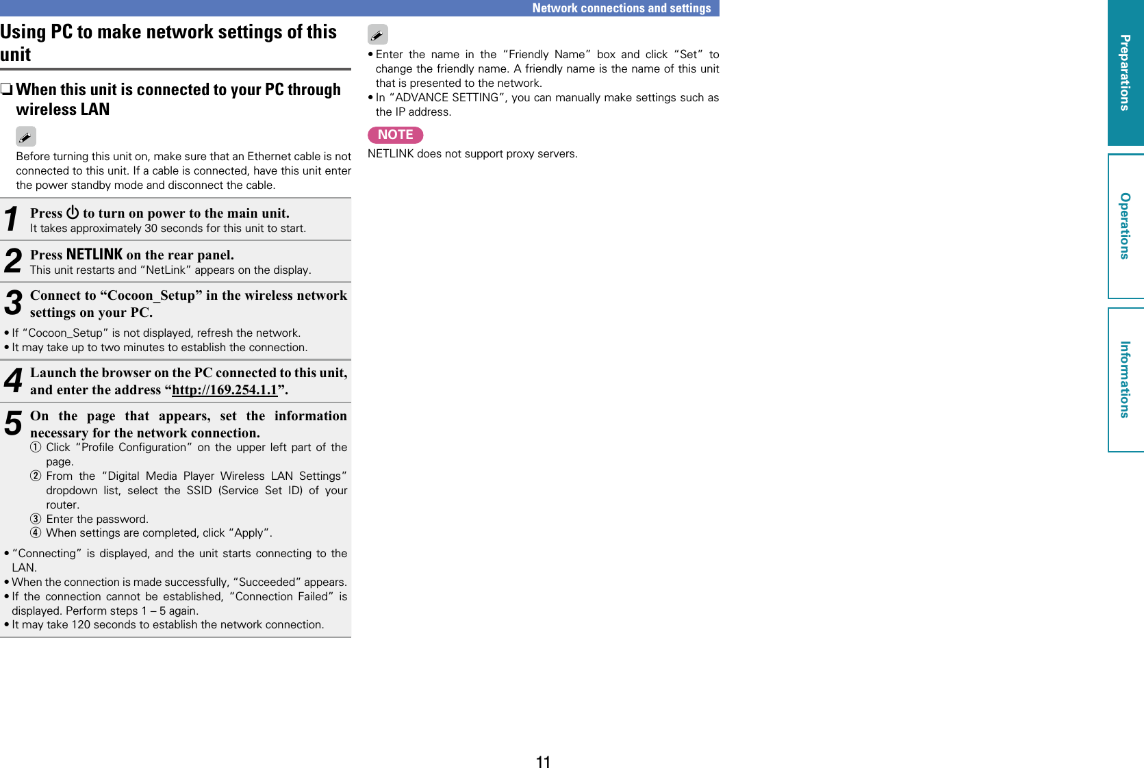 11Using PC to make network settings of this unit nWhen this unit is connected to your PC through wireless LANBefore turning this unit on, make sure that an Ethernet cable is not connected to this unit. If a cable is connected, have this unit enter the power standby mode and disconnect the cable.1Press X to turn on power to the main unit. It takes approximately 30 seconds for this unit to start.2Press NETLINK on the rear panel.This unit restarts and “NetLink” appears on the display.3Connect to “Cocoon_Setup” in the wireless network settings on your PC.•If “Cocoon_Setup” is not displayed, refresh the network.•It may take up to two minutes to establish the connection.4Launch the browser on the PC connected to this unit, and enter the address “http://169.254.1.1”.5On the page that appears, set the information necessary for the network connection.q Click “Proﬁle Conﬁguration” on the upper left part of the page.w From the “Digital Media Player Wireless LAN Settings” dropdown list, select the SSID (Service Set ID) of your router.e  Enter the password.r  When settings are completed, click “Apply”.•“Connecting” is displayed, and the unit starts connecting to the LAN.•When the connection is made successfully, “Succeeded” appears. •If the connection cannot be established, “Connection Failed” is displayed. Perform steps 1 – 5 again.•It may take 120 seconds to establish the network connection.Network connections and settings•Enter the name in the “Friendly Name” box and click “Set” to change the friendly name. A friendly name is the name of this unit that is presented to the network.•In “ADVANCE SETTING”, you can manually make settings such as the IP address.NOTENETLINK does not support proxy servers.PreparationsOperationsInformationsPreparations