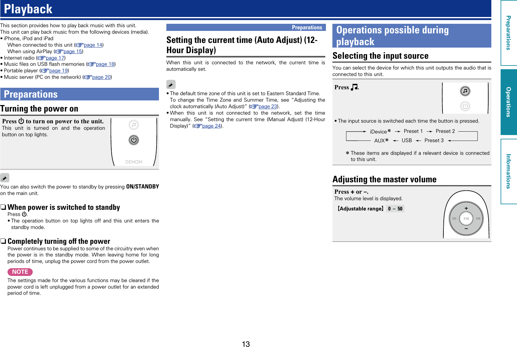 13PlaybackThis section provides how to play back music with this unit.This unit can play back music from the following devices (media).•iPhone, iPod and iPadWhen connected to this unit (vpage14)When using AirPlay (vpage15)•Internet radio (vpage17)•Music ﬁles on USB ﬂash memories (vpage18)•Portable player (vpage19)•Music server (PC on the network) (vpage20)PreparationsTurning the power onPress X to turn on power to the unit.This unit is turned on and the operation button on top lights.You can also switch the power to standby by pressing ON/STANDBY on the main unit. nWhen power is switched to standbyPress X.•The operation button on top lights off and this unit enters the standby mode. nCompletely turning off the powerPower continues to be supplied to some of the circuitry even when the power is in the standby mode. When leaving home for long periods of time, unplug the power cord from the power outlet.NOTEThe settings made for the various functions may be cleared if the power cord is left unplugged from a power outlet for an extended period of time.Setting the current time (Auto Adjust) (12-Hour Display)When this unit is connected to the network, the current time is automatically set.•The default time zone of this unit is set to Eastern Standard Time.To change the Time Zone and Summer Time, see “Adjusting the clock automatically (Auto Adjust)” (vpage23).•When this unit is not connected to the network, set the time manually. See “Setting the current time (Manual Adjust) (12-Hour Display)” (vpage24).Preparations Operations possible during playbackSelecting the input sourceYou can select the device for which this unit outputs the audio that is connected to this unit.Press  .•The input source is switched each time the button is pressed.Preset 2Preset 1USBAUXziDevicezPreset 3 zThese items are displayed if a relevant device is connected to this unit.Adjusting the master volumePress + or –.The volume level is displayed.GAdjustable rangeH   0  –  50PreparationsOperationsInformationsOperations