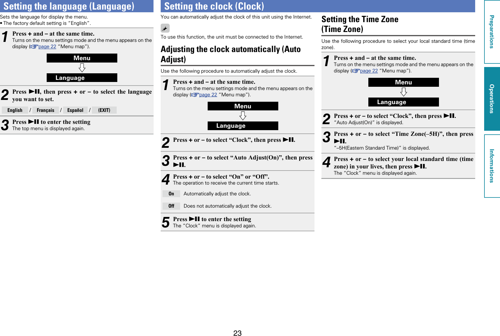 23Setting the language (Language)Sets the language for display the menu.•The factory default setting is “English”.1Press + and – at the same time.Turns on the menu settings mode and the menu appears on the display (vpage22 “Menu map”).MenuLanguage2Press  13, then press + or – to select the language you want to set.English  / Français  / Español  / (EXIT)3Press 13 to enter the settingThe top menu is displayed again.Setting the clock (Clock)You can automatically adjust the clock of this unit using the Internet.To use this function, the unit must be connected to the Internet.Adjusting the clock automatically (Auto Adjust)Use the following procedure to automatically adjust the clock.1Press + and – at the same time.Turns on the menu settings mode and the menu appears on the display (vpage22 “Menu map”).MenuLanguage2Press + or – to select “Clock”, then press 13.3Press + or – to select “Auto Adjust(On)”, then press 13.4Press + or – to select “On” or “Off”.The operation to receive the current time starts.On Automatically adjust the clock.Off Does not automatically adjust the clock.5Press 13 to enter the settingThe “Clock” menu is displayed again.Setting the Time Zone  (Time Zone)Use the following procedure to select your local standard time (time zone).1Press + and – at the same time.Turns on the menu settings mode and the menu appears on the display (vpage22 “Menu map”).MenuLanguage2Press + or – to select “Clock”, then press 13.“Auto Adjust(On)” is displayed.3Press + or – to select “Time Zone(–5H)”, then press 13.“–5H(Eastern Standard Time)” is displayed.4Press + or – to select your local standard time (time zone) in your lives, then press 13.The “Clock” menu is displayed again.PreparationsOperationsInformationsOperations