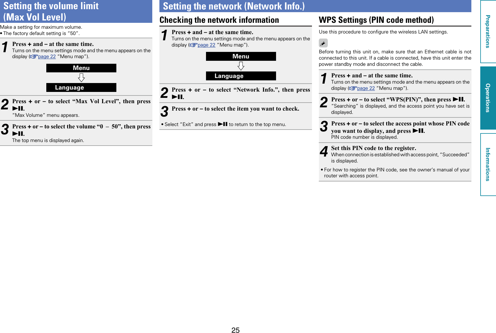 25Setting the volume limit  (Max Vol Level)Make a setting for maximum volume.•The factory default setting is “50”.1Press + and – at the same time.Turns on the menu settings mode and the menu appears on the display (vpage22 “Menu map”).MenuLanguage2Press  + or – to select “Max Vol Level”, then press 13.“Max Volume” menu appears.3Press + or – to select the volume “0  –  50”, then press 13.The top menu is displayed again.Setting the network (Network Info.)Checking the network information1Press + and – at the same time.Turns on the menu settings mode and the menu appears on the display (vpage22 “Menu map”).MenuLanguage2Press  + or – to select “Network Info.”, then press 13.3Press + or – to select the item you want to check.•Select “Exit” and press 13 to return to the top menu.WPS Settings (PIN code method)Use this procedure to conﬁgure the wireless LAN settings.Before turning this unit on, make sure that an Ethernet cable is not connected to this unit. If a cable is connected, have this unit enter the power standby mode and disconnect the cable.1Press + and – at the same time.Turns on the menu settings mode and the menu appears on the display (vpage22 “Menu map”).2Press + or – to select “WPS(PIN)”, then press 13.“Searching” is displayed, and the access point you have set is displayed.3Press + or – to select the access point whose PIN code you want to display, and press 13.PIN code number is displayed.4Set this PIN code to the register.When connection is established with access point, “Succeeded” is displayed.•For how to register the PIN code, see the owner’s manual of your router with access point.PreparationsOperationsInformationsOperations
