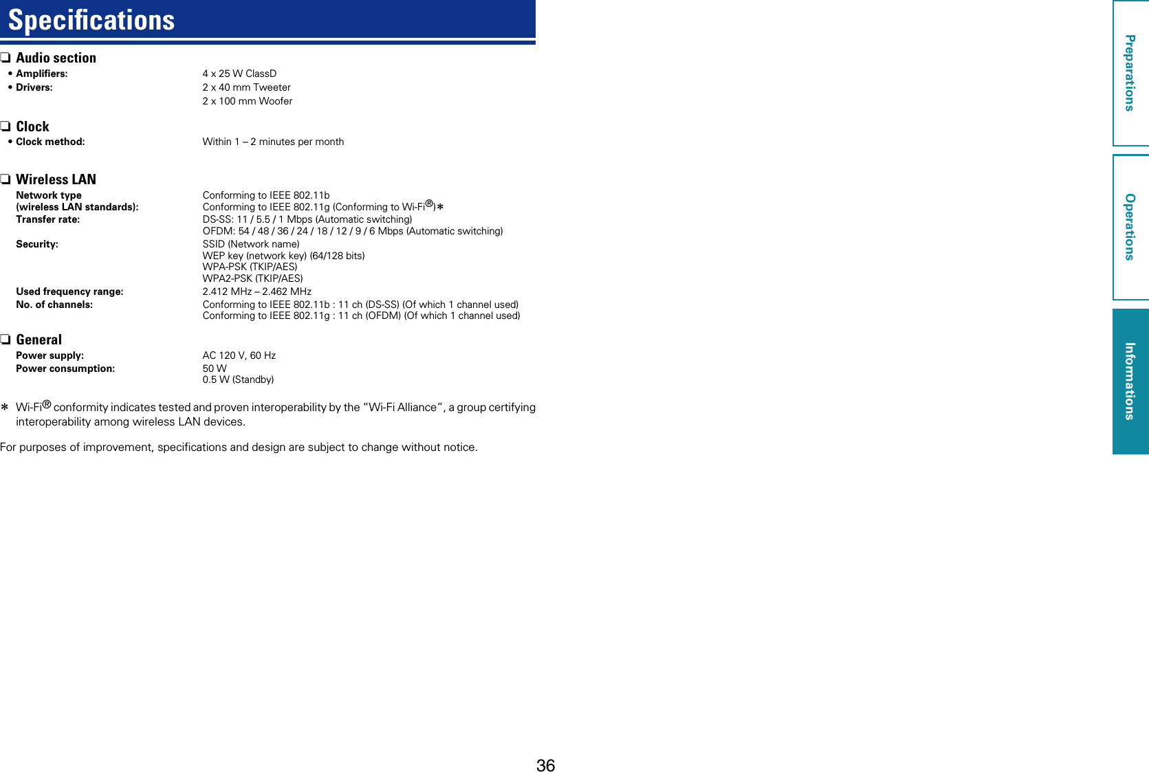 36Speciﬁcations nAudio section•Ampliﬁers: 4 x 25 W ClassD•Drivers: 2 x 40 mm Tweeter2 x 100 mm Woofer nClock•Clock method: Within 1 – 2 minutes per month nWireless LANNetwork type (wireless LAN standards):Conforming to IEEE 802.11bConforming to IEEE 802.11g (Conforming to Wi-Fi®)zTransfer rate: DS-SS: 11 / 5.5 / 1 Mbps (Automatic switching)OFDM: 54 / 48 / 36 / 24 / 18 / 12 / 9 / 6 Mbps (Automatic switching)Security: SSID (Network name)WEP key (network key) (64/128 bits)WPA-PSK (TKIP/AES)WPA2-PSK (TKIP/AES)Used frequency range: 2.412 MHz – 2.462 MHzNo. of channels: Conforming to IEEE 802.11b : 11 ch (DS-SS) (Of which 1 channel used)Conforming to IEEE 802.11g : 11 ch (OFDM) (Of which 1 channel used) nGeneralPower supply: AC 120 V, 60 HzPower consumption: 50 W0.5 W (Standby) z Wi-Fi® conformity indicates tested and proven interoperability by the “Wi-Fi Alliance”, a group certifying interoperability among wireless LAN devices.For purposes of improvement, speciﬁcations and design are subject to change without notice.PreparationsOperationsInformationsInformations
