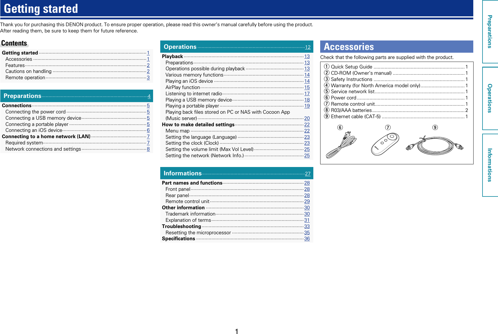 1Thank you for purchasing this DENON product. To ensure proper operation, please read this owner’s manual carefully before using the product.After reading them, be sure to keep them for future reference.Getting startedPreparations ·············································································4Connections ··················································································· 5Connecting the power cord ··························································5Connecting a USB memory device ···············································5Connecting a portable player ························································5Connecting an iOS device·····························································6Connecting to a home network (LAN) ········································7Required system···········································································7Network connections and settings ··············································· 8Operations ··············································································12Playback ·······················································································13Preparations ················································································13Operations possible during playback ··········································13Various memory functions ··························································14Playing an iOS device ·································································14AirPlay function ···········································································15Listening to internet radio ···························································17Playing a USB memory device ····················································18Playing a portable player ····························································· 19Playing back ﬁles stored on PC or NAS with Cocoon App  (Music server) ············································································· 20How to make detailed settings ··················································22Menu map ··················································································22Setting the language (Language) ················································23Setting the clock (Clock) ·····························································23Setting the volume limit (Max Vol Level) ···································· 25Setting the network (Network Info.) ··········································· 25Informations···········································································27Part names and functions···························································28Front panel ··················································································28Rear panel ···················································································28Remote control unit ···································································· 29Other information ·······································································30Trademark information ································································30Explanation of terms ···································································31Troubleshooting ·········································································· 33Resetting the microprocessor ····················································35Speciﬁcations ··············································································36Getting started ··············································································1Accessories ··················································································1Features ························································································2Cautions on handling ····································································2Remote operation ········································································· 3Contents AccessoriesCheck that the following parts are supplied with the product.q  Quick Setup Guide .................................................................. 1w  CD-ROM (Owner’s manual) .................................................... 1e Safety Instructions .................................................................. 1r Warranty (for North America model only) ................................ 1t Service network list ................................................................. 1y Power cord .............................................................................. 1u Remote control unit ................................................................. 1i R03/AAA batteries ................................................................... 2o Ethernet cable (CAT-5) ............................................................ 1uy oPreparationsOperationsInformations