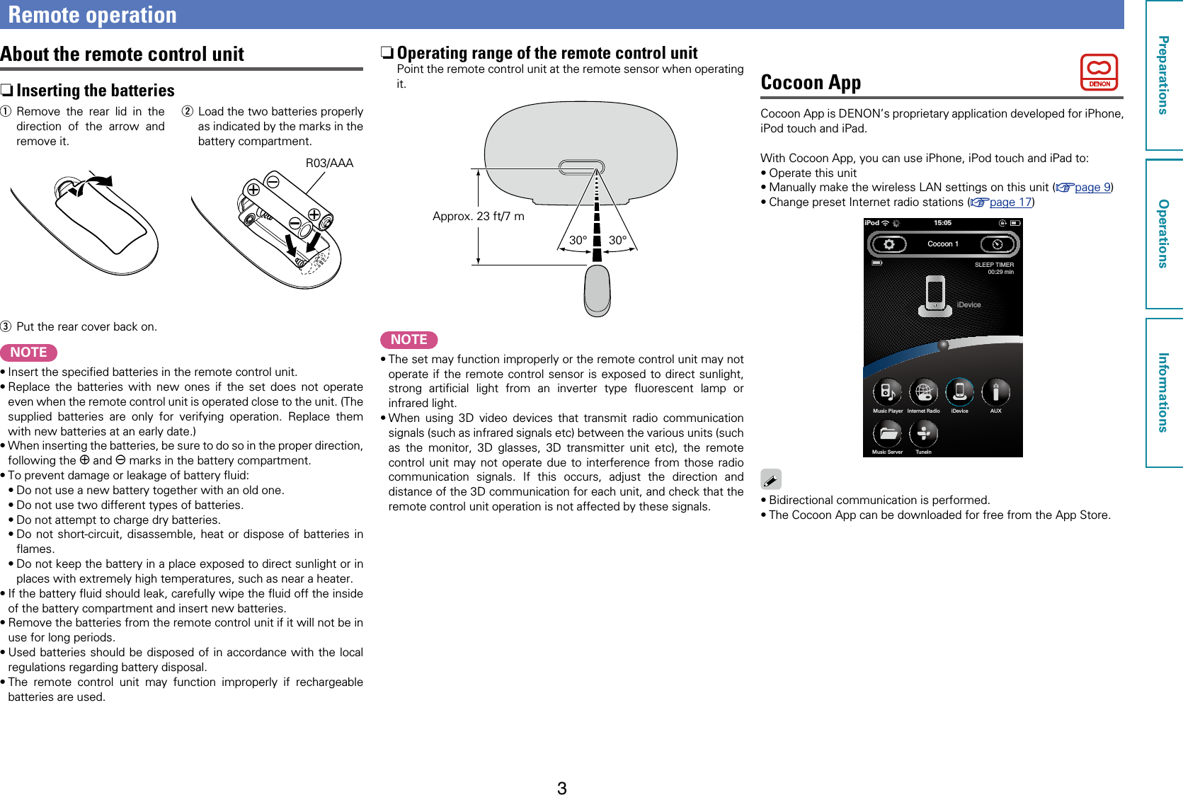 3Remote operationAbout the remote control unit nInserting the batteriesq Remove the rear lid in the direction of the arrow and remove it.w  Load the two batteries properly as indicated by the marks in the battery compartment.R03/AAAe  Put the rear cover back on.NOTE•Insert the speciﬁed batteries in the remote control unit.•Replace the batteries with new ones if the set does not operate even when the remote control unit is operated close to the unit. (The supplied batteries are only for verifying operation. Replace them with new batteries at an early date.)•When inserting the batteries, be sure to do so in the proper direction, following the q and w marks in the battery compartment.•To prevent damage or leakage of battery ﬂuid:•Do not use a new battery together with an old one.•Do not use two different types of batteries.•Do not attempt to charge dry batteries.•Do not short-circuit, disassemble, heat or dispose of batteries in ﬂames.•Do not keep the battery in a place exposed to direct sunlight or in places with extremely high temperatures, such as near a heater.•If the battery ﬂuid should leak, carefully wipe the ﬂuid off the inside of the battery compartment and insert new batteries.•Remove the batteries from the remote control unit if it will not be in use for long periods.•Used batteries should be disposed of in accordance with the local regulations regarding battery disposal.•The remote control unit may function improperly if rechargeable batteries are used. nOperating range of the remote control unitPoint the remote control unit at the remote sensor when operating it.30°30°Approx. 23 ft/7 mNOTE•The set may function improperly or the remote control unit may not operate if the remote control sensor is exposed to direct sunlight, strong artiﬁcial light from an inverter type ﬂuorescent lamp or infrared light.•When using 3D video devices that transmit radio communication signals (such as infrared signals etc) between the various units (such as the monitor, 3D glasses, 3D transmitter unit etc), the remote control unit may not operate due to interference from those radio communication signals. If this occurs, adjust the direction and distance of the 3D communication for each unit, and check that the remote control unit operation is not affected by these signals.Cocoon AppCocoon App is DENON’s proprietary application developed for iPhone, iPod touch and iPad.With Cocoon App, you can use iPhone, iPod touch and iPad to:•Operate this unit•Manually make the wireless LAN settings on this unit (vpage9)•Change preset Internet radio stations (vpage17)Cocoon 1SLEEP TIMER00:29 miniDevice15:05iPodAUXiDeviceInternet RadioMusic PlayerTunelnMusic Server•Bidirectional communication is performed. •The Cocoon App can be downloaded for free from the App Store.PreparationsOperationsInformations