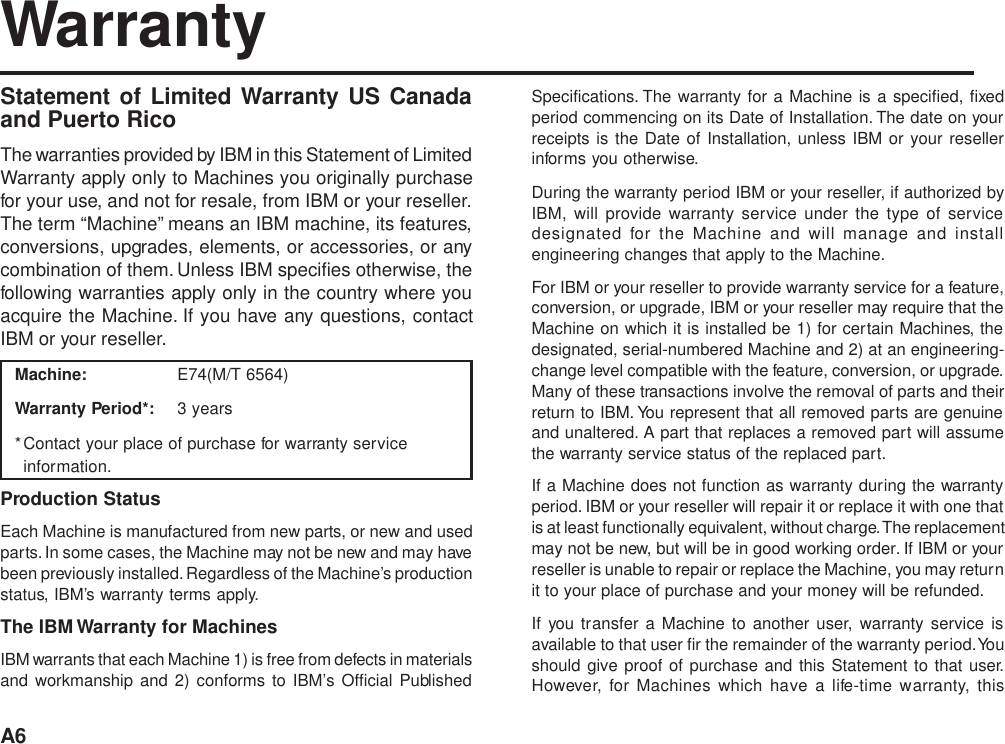 A6WarrantyStatement of Limited Warranty US Canadaand Puerto RicoThe warranties provided by IBM in this Statement of LimitedWarranty apply only to Machines you originally purchasefor your use, and not for resale, from IBM or your reseller.The term “Machine” means an IBM machine, its features,conversions, upgrades, elements, or accessories, or anycombination of them. Unless IBM specifies otherwise, thefollowing warranties apply only in the country where youacquire the Machine. If you have any questions, contactIBM or your reseller.Machine: E74(M/T 6564)Warranty Period*: 3 years*Contact your place of purchase for warranty serviceinformation.Production StatusEach Machine is manufactured from new parts, or new and usedparts. In some cases, the Machine may not be new and may havebeen previously installed. Regardless of the Machine’s productionstatus, IBM’s warranty terms apply.The IBM Warranty for MachinesIBM warrants that each Machine 1) is free from defects in materialsand workmanship and 2) conforms to IBM’s Official PublishedSpecifications. The warranty for a Machine is a specified, fixedperiod commencing on its Date of Installation. The date on yourreceipts is the Date of Installation, unless IBM or your resellerinforms you otherwise.During the warranty period IBM or your reseller, if authorized byIBM, will provide warranty service under the type of servicedesignated for the Machine and will manage and installengineering changes that apply to the Machine.For IBM or your reseller to provide warranty service for a feature,conversion, or upgrade, IBM or your reseller may require that theMachine on which it is installed be 1) for certain Machines, thedesignated, serial-numbered Machine and 2) at an engineering-change level compatible with the feature, conversion, or upgrade.Many of these transactions involve the removal of parts and theirreturn to IBM. You represent that all removed parts are genuineand unaltered. A part that replaces a removed part will assumethe warranty service status of the replaced part.If a Machine does not function as warranty during the warrantyperiod. IBM or your reseller will repair it or replace it with one thatis at least functionally equivalent, without charge. The replacementmay not be new, but will be in good working order. If IBM or yourreseller is unable to repair or replace the Machine, you may returnit to your place of purchase and your money will be refunded.If you transfer a Machine to another user, warranty service isavailable to that user fir the remainder of the warranty period. Youshould give proof of purchase and this Statement to that user.However, for Machines which have a life-time warranty, this