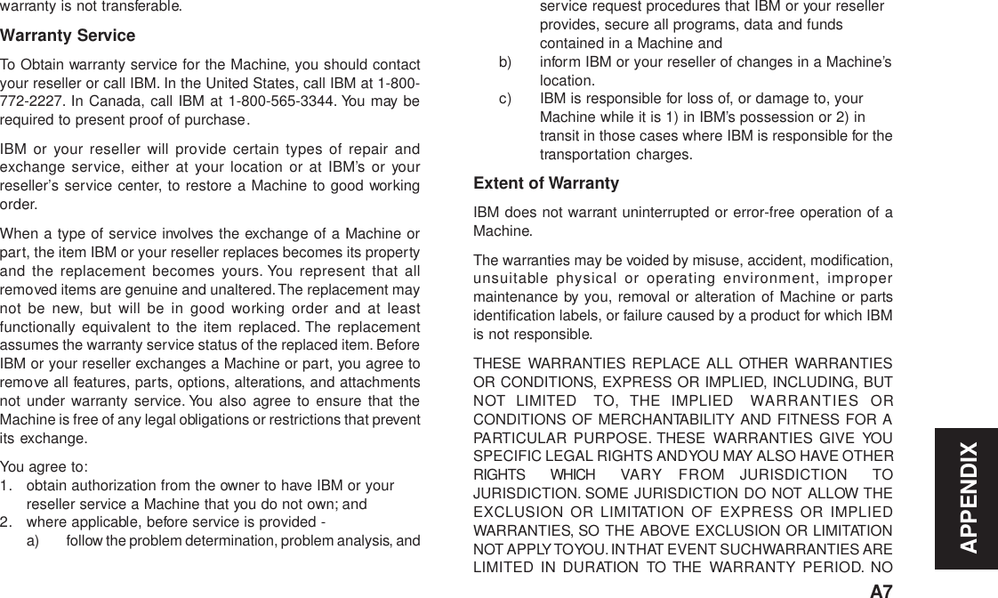 APPENDIXA7warranty is not transferable.Warranty ServiceTo Obtain warranty service for the Machine, you should contactyour reseller or call IBM. In the United States, call IBM at 1-800-772-2227. In Canada, call IBM at 1-800-565-3344. You may berequired to present proof of purchase.IBM or your reseller will provide certain types of repair andexchange service, either at your location or at IBM’s or yourreseller’s service center, to restore a Machine to good workingorder.When a type of service involves the exchange of a Machine orpart, the item IBM or your reseller replaces becomes its propertyand the replacement becomes yours. You represent that allremoved items are genuine and unaltered. The replacement maynot be new, but will be in good working order and at leastfunctionally equivalent to the item replaced. The replacementassumes the warranty service status of the replaced item. BeforeIBM or your reseller exchanges a Machine or part, you agree toremove all features, parts, options, alterations, and attachmentsnot under warranty service. You also agree to ensure that theMachine is free of any legal obligations or restrictions that preventits exchange.You agree to:1. obtain authorization from the owner to have IBM or yourreseller service a Machine that you do not own; and2. where applicable, before service is provided -a) follow the problem determination, problem analysis, andservice request procedures that IBM or your resellerprovides, secure all programs, data and fundscontained in a Machine andb) inform IBM or your reseller of changes in a Machine’slocation.c) IBM is responsible for loss of, or damage to, yourMachine while it is 1) in IBM’s possession or 2) intransit in those cases where IBM is responsible for thetransportation charges.Extent of WarrantyIBM does not warrant uninterrupted or error-free operation of aMachine.The warranties may be voided by misuse, accident, modification,unsuitable physical or operating environment, impropermaintenance by you, removal or alteration of Machine or partsidentification labels, or failure caused by a product for which IBMis not responsible.THESE WARRANTIES REPLACE ALL OTHER WARRANTIESOR CONDITIONS, EXPRESS OR IMPLIED, INCLUDING, BUTNOT LIMITED  TO, THE IMPLIED WARRANTIES ORCONDITIONS OF MERCHANTABILITY AND FITNESS FOR APARTICULAR PURPOSE. THESE WARRANTIES GIVE YOUSPECIFIC LEGAL RIGHTS AND YOU MAY ALSO HAVE OTHERRIGHTS  WHICH VAR Y  FROM JURISDICTION TOJURISDICTION. SOME JURISDICTION DO NOT ALLOW THEEXCLUSION OR LIMITATION OF EXPRESS OR IMPLIEDWARRANTIES, SO THE ABOVE EXCLUSION OR LIMITATIONNOT APPLY TO YOU. IN THAT EVENT SUCH WARRANTIES ARELIMITED IN DURATION TO THE WARRANTY PERIOD. NO