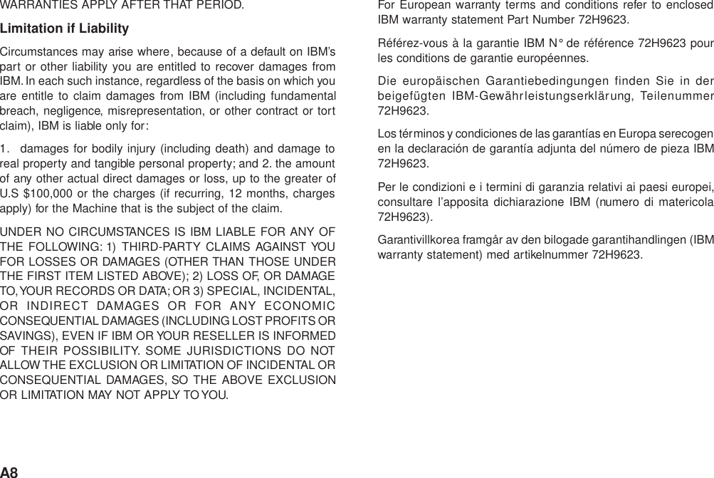 A8WARRANTIES APPLY AFTER THAT PERIOD.Limitation if LiabilityCircumstances may arise where, because of a default on IBM’spart or other liability you are entitled to recover damages fromIBM. In each such instance, regardless of the basis on which youare entitle to claim damages from IBM (including fundamentalbreach, negligence, misrepresentation, or other contract or tortclaim), IBM is liable only for:1. damages for bodily injury (including death) and damage toreal property and tangible personal property; and 2. the amountof any other actual direct damages or loss, up to the greater ofU.S $100,000 or the charges (if recurring, 12 months, chargesapply) for the Machine that is the subject of the claim.UNDER NO CIRCUMSTANCES IS IBM LIABLE FOR ANY OFTHE FOLLOWING: 1) THIRD-PARTY CLAIMS AGAINST YOUFOR LOSSES OR DAMAGES (OTHER THAN THOSE UNDERTHE FIRST ITEM LISTED ABOVE); 2) LOSS OF, OR DAMAGETO, YOUR RECORDS OR DATA; OR 3) SPECIAL, INCIDENTAL,OR INDIRECT DAMAGES OR FOR ANY ECONOMICCONSEQUENTIAL DAMAGES (INCLUDING LOST PROFITS ORSAVINGS), EVEN IF IBM OR YOUR RESELLER IS INFORMEDOF THEIR POSSIBILITY. SOME JURISDICTIONS DO NOTALLOW THE EXCLUSION OR LIMITATION OF INCIDENTAL ORCONSEQUENTIAL DAMAGES, SO THE ABOVE EXCLUSIONOR LIMITATION MAY NOT APPLY TO YOU.For European warranty terms and conditions refer to enclosedIBM warranty statement Part Number 72H9623.Référez-vous à la garantie IBM N° de référence 72H9623 pourles conditions de garantie européennes.Die europäischen Garantiebedingungen finden Sie in derbeigefügten IBM-Gewährleistungserklärung, Teilenummer72H9623.Los términos y condiciones de las garantías en Europa serecogenen la declaración de garantía adjunta del número de pieza IBM72H9623.Per le condizioni e i termini di garanzia relativi ai paesi europei,consultare l’apposita dichiarazione IBM (numero di matericola72H9623).Garantivillkorea framgår av den bilogade garantihandlingen (IBMwarranty statement) med artikelnummer 72H9623.