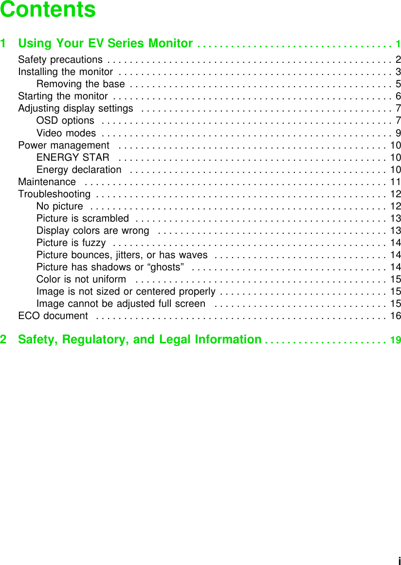           iContents1 Using Your EV Series Monitor . . . . . . . . . . . . . . . . . . . . . . . . . . . . . . . . . . . 1Safety precautions  . . . . . . . . . . . . . . . . . . . . . . . . . . . . . . . . . . . . . . . . . . . . . . . . . . . 2Installing the monitor  . . . . . . . . . . . . . . . . . . . . . . . . . . . . . . . . . . . . . . . . . . . . . . . . . 3Removing the base  . . . . . . . . . . . . . . . . . . . . . . . . . . . . . . . . . . . . . . . . . . . . . . . 5Starting the monitor  . . . . . . . . . . . . . . . . . . . . . . . . . . . . . . . . . . . . . . . . . . . . . . . . . . 6Adjusting display settings   . . . . . . . . . . . . . . . . . . . . . . . . . . . . . . . . . . . . . . . . . . . . . 7OSD options  . . . . . . . . . . . . . . . . . . . . . . . . . . . . . . . . . . . . . . . . . . . . . . . . . . . . 7Video modes  . . . . . . . . . . . . . . . . . . . . . . . . . . . . . . . . . . . . . . . . . . . . . . . . . . . . 9Power management   . . . . . . . . . . . . . . . . . . . . . . . . . . . . . . . . . . . . . . . . . . . . . . . . 10ENERGY STAR   . . . . . . . . . . . . . . . . . . . . . . . . . . . . . . . . . . . . . . . . . . . . . . . . 10Energy declaration   . . . . . . . . . . . . . . . . . . . . . . . . . . . . . . . . . . . . . . . . . . . . . . 10Maintenance   . . . . . . . . . . . . . . . . . . . . . . . . . . . . . . . . . . . . . . . . . . . . . . . . . . . . . . 11Troubleshooting  . . . . . . . . . . . . . . . . . . . . . . . . . . . . . . . . . . . . . . . . . . . . . . . . . . . . 12No picture  . . . . . . . . . . . . . . . . . . . . . . . . . . . . . . . . . . . . . . . . . . . . . . . . . . . . . 12Picture is scrambled  . . . . . . . . . . . . . . . . . . . . . . . . . . . . . . . . . . . . . . . . . . . . . 13Display colors are wrong   . . . . . . . . . . . . . . . . . . . . . . . . . . . . . . . . . . . . . . . . . 13Picture is fuzzy  . . . . . . . . . . . . . . . . . . . . . . . . . . . . . . . . . . . . . . . . . . . . . . . . . 14Picture bounces, jitters, or has waves  . . . . . . . . . . . . . . . . . . . . . . . . . . . . . . . 14Picture has shadows or “ghosts”   . . . . . . . . . . . . . . . . . . . . . . . . . . . . . . . . . . . 14Color is not uniform   . . . . . . . . . . . . . . . . . . . . . . . . . . . . . . . . . . . . . . . . . . . . . 15Image is not sized or centered properly . . . . . . . . . . . . . . . . . . . . . . . . . . . . . . 15Image cannot be adjusted full screen   . . . . . . . . . . . . . . . . . . . . . . . . . . . . . . . 15ECO document   . . . . . . . . . . . . . . . . . . . . . . . . . . . . . . . . . . . . . . . . . . . . . . . . . . . . 162 Safety, Regulatory, and Legal Information . . . . . . . . . . . . . . . . . . . . . . 19