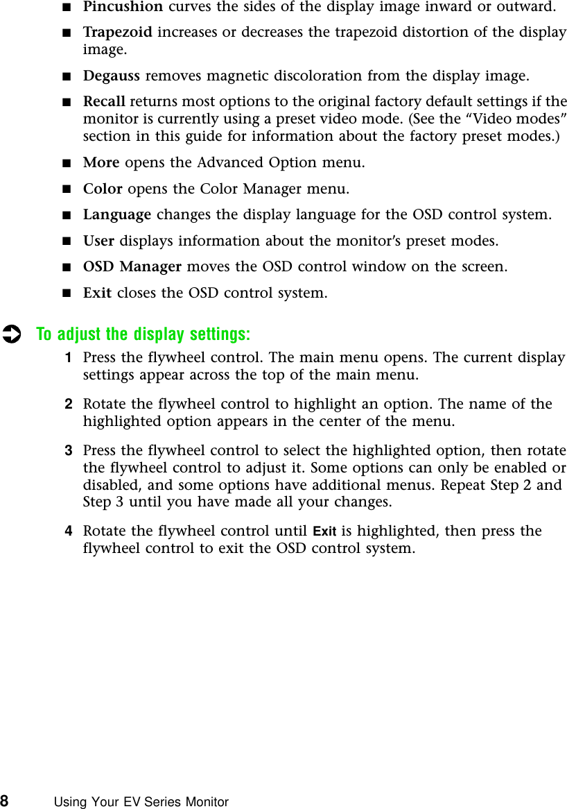 8          Using Your EV Series Monitor■Pincushion curves the sides of the display image inward or outward.■Trapezoid increases or decreases the trapezoid distortion of the display image.■Degauss removes magnetic discoloration from the display image.■Recall returns most options to the original factory default settings if the monitor is currently using a preset video mode. (See the “Video modes” section in this guide for information about the factory preset modes.)■More opens the Advanced Option menu.■Color opens the Color Manager menu.■Language changes the display language for the OSD control system.■User displays information about the monitor’s preset modes.■OSD Manager moves the OSD control window on the screen.■Exit closes the OSD control system.To adjust the display settings:1Press the flywheel control. The main menu opens. The current display settings appear across the top of the main menu.2Rotate the flywheel control to highlight an option. The name of the highlighted option appears in the center of the menu.3Press the flywheel control to select the highlighted option, then rotate the flywheel control to adjust it. Some options can only be enabled or disabled, and some options have additional menus. Repeat Step 2 and Step 3 until you have made all your changes.4Rotate the flywheel control until Exit is highlighted, then press the flywheel control to exit the OSD control system.