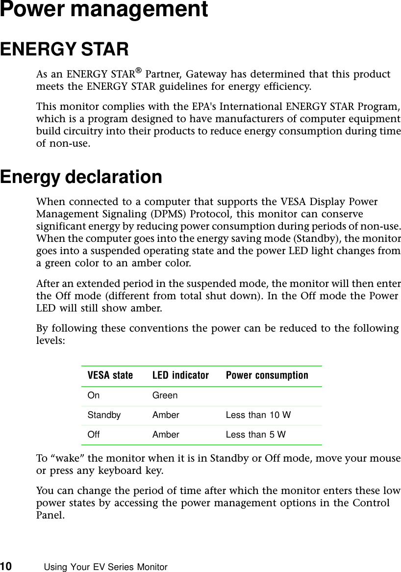 10          Using Your EV Series MonitorPower managementENERGY STARAs an ENERGY STAR® Partner, Gateway has determined that this product meets the ENERGY STAR guidelines for energy efficiency.This monitor complies with the EPA&apos;s International ENERGY STAR Program, which is a program designed to have manufacturers of computer equipment build circuitry into their products to reduce energy consumption during time of non-use.Energy declarationWhen connected to a computer that supports the VESA Display Power Management Signaling (DPMS) Protocol, this monitor can conserve significant energy by reducing power consumption during periods of non-use. When the computer goes into the energy saving mode (Standby), the monitor goes into a suspended operating state and the power LED light changes from a green color to an amber color.After an extended period in the suspended mode, the monitor will then enter the Off mode (different from total shut down). In the Off mode the Power LED will still show amber.By following these conventions the power can be reduced to the following levels:To “wake” the monitor when it is in Standby or Off mode, move your mouse or press any keyboard key.You can change the period of time after which the monitor enters these low power states by accessing the power management options in the Control Panel.VESA state LED indicator Power consumptionOn GreenStandby Amber Less than 10 WOff Amber Less than 5 W