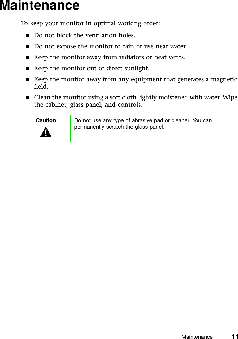 Maintenance          11MaintenanceTo keep your monitor in optimal working order:■Do not block the ventilation holes.■Do not expose the monitor to rain or use near water.■Keep the monitor away from radiators or heat vents.■Keep the monitor out of direct sunlight.■Keep the monitor away from any equipment that generates a magnetic field.■Clean the monitor using a soft cloth lightly moistened with water. Wipe the cabinet, glass panel, and controls.Caution Do not use any type of abrasive pad or cleaner. You can permanently scratch the glass panel.